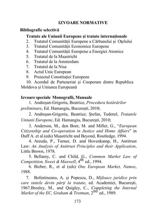 173
IZVOARE NORMATIVE
Bibliografie selectivă
Tratate ale Uniunii Europene şi tratate internaţionale
2. Tratatul Comunităţii Europene a Cărbunelui şi Oţelului
3. Tratatul Comunităţii Economice Europene
4. Tratatul Comunităţii Europene a Energiei Atomice
5. Tratatul de la Maastricht
6. Tratatul de la Amsterdam
7. Tratatul de la Nisa
8. Actul Unic European
9. Proiectul Constituţiei Europene
10. Acordul de Parteneriat şi Cooperare dintre Republica
Moldova şi Uniunea Europeană
Izvoare speciale Monografii, Manuale
1. Andreşan-Grigoriu, Beatrice, Procedura hotărârilor
preliminare, Ed. Hamangiu, Bucureşti, 2010;
2. Andreşan-Grigoriu, Beatrice; Ştefan, Tudorel, Tratatele
Uniunii Europene, Ed. Hamangiu, Bucureşti, 2010;
3. Anderson, M., den Boer, M. and Miller, G., “European
Citizenship and Co-operation in Justice and Home Affairs” in
Duff A. et al.(eds) Maastricht and Beyond, Routledge, 1994.
4. Areeda, P., Turner, D. and Hovenkamp, H., Antitrust
Law: An Analysis of Antitrust Principles and their Application,
Little Brown, 1978.
5. Bellamy, C. and Child, G., Common Market Law of
Competition, Sweet & Maxwell, 4th ed., 1994.
6. Bieber, R., et al (eds) One European Market, Namos,
1988.
7. Bolintineanu, A. şi Popescu, D., Mijloace juridice prin
care statele devin părţi la tratate, ed. Academiei, Bucureşti,
1967.Brealey, M., and Quigley, C., Completing the Internal
Market of the EC, Graham & Trotman, 2nd ed., 1989.
 
