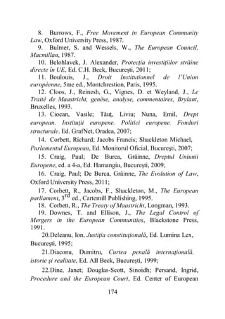 174
8. Burrows, F., Free Movement in European Community
Law, Oxford University Press, 1987.
9. Bulmer, S. and Wessels, W., The European Council,
Macmillan, 1987.
10. Belohlavek, J. Alexander, Protecţia investiţiilor străine
directe în UE, Ed. C.H. Beck, Bucureşti, 2011;
11. Boulouis, J., Droit Institutionnel de l’Union
européenne, 5me ed., Montchrestion, Paris, 1995.
12. Cloos, J., Reinesh, G., Vignes, D. et Weyland, J., Le
Traité de Maastricht, genèse, analyse, commentaires, Brylant,
Bruxelles, 1993.
13. Ciocan, Vasile; Tăuţ, Liviu; Nuna, Emil, Drept
european. Instituţii europene. Politici europene. Fonduri
structurale. Ed. GrafNet, Oradea, 2007;
14. Corbett, Richard; Jacobs Francis; Shackleton Michael,
Parlamentul European, Ed. Monitorul Oficial, Bucureşti, 2007;
15. Craig, Paul; De Burca, Grăinne, Dreptul Uniunii
Europene, ed. a 4-a, Ed. Hamangiu, Bucureşti, 2009;
16. Craig, Paul; De Burca, Grâinne, The Evolution of Law,
Oxford University Press, 2011;
17. Corbett, R., Jacobs, F., Shackleton, M., The European
parliament, 3rd ed., Cartemill Publishing, 1995.
18. Corbett, R., The Treaty of Maastricht, Longman, 1993.
19. Downes, T. and Ellison, J., The Legal Control of
Mergers in the European Communities, Blackstone Press,
1991.
20.Deleanu, Ion, Justiţia constituţională, Ed. Lumina Lex,
Bucureşti, 1995;
21.Diaconu, Dumitru, Curtea penală internaţională,
istorie şi realitate, Ed. AII Beck, Bucureşti, 1999;
22.Dine, Janet; Douglas-Scott, Sinoidh; Persand, Ingrid,
Procedure and the European Court, Ed. Center of European
 
