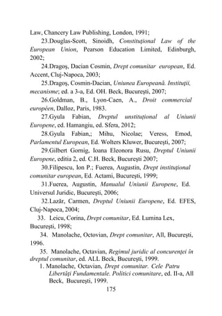 175
Law, Chancery Law Publishing, London, 1991;
23.Douglas-Scott, Sinoidh, Constituţional Law of the
European Union, Pearson Education Limited, Edinburgh,
2002;
24.Dragoş, Dacian Cosmin, Drept comunitar european, Ed.
Accent, Cluj-Napoca, 2003;
25.Dragoş, Cosmin-Dacian, Uniunea Europeană. Instituţii,
mecanisme; ed. a 3-a, Ed. OH. Beck, Bucureşti, 2007;
26.Goldman, B., Lyon-Caen, A., Droit commercial
européen, Dalloz, Paris, 1983.
27.Gyula Fabian, Dreptul unstituțional al Uniunii
Europene, ed. Hamangiu, ed. Sfera, 2012;
28.Gyula Fabian,; Mihu, Nicolae; Veress, Emod,
Parlamentul European, Ed. Wolters Kluwer, Bucureşti, 2007;
29.Gilbert Gornig, Ioana Eleonora Rusu, Dreptul Uniunii
Europene, editia 2, ed. C.H. Beck, Bucureşti 2007;
30.Filipescu, Ion P.; Fuerea, Augustin, Drept instituţional
comunitar european, Ed. Actami, Bucureşti, 1999;
31.Fuerea, Augustin, Manualul Uniunii Europene, Ed.
Universul Juridic, Bucureşti, 2006;
32.Lazăr, Carmen, Dreptul Uniunii Europene, Ed. EFES,
Cluj-Napoca, 2004;
33. Leicu, Corina, Drept comunitar, Ed. Lumina Lex,
Bucureşti, 1998;
34. Manolache, Octovian, Drept comunitar, All, Bucureşti,
1996.
35. Manolache, Octavian, Regimul juridic al concurenţei în
dreptul comunitar, ed. ALL Beck, Bucureşti, 1999.
1. Manolache, Octavian, Drept comunitar. Cele Patru
Libertăţi Fundamentale. Politici comunitare, ed. II-a, All
Beck, Bucureşti, 1999.
 