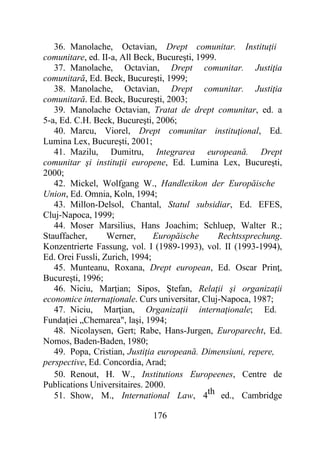 176
36. Manolache, Octavian, Drept comunitar. Instituţii
comunitare, ed. II-a, All Beck, Bucureşti, 1999.
37. Manolache, Octavian, Drept comunitar. Justiţia
comunitară, Ed. Beck, Bucureşti, 1999;
38. Manolache, Octavian, Drept comunitar. Justiţia
comunitară. Ed. Beck, Bucureşti, 2003;
39. Manolache Octavian, Tratat de drept comunitar, ed. a
5-a, Ed. C.H. Beck, Bucureşti, 2006;
40. Marcu, Viorel, Drept comunitar instituţional, Ed.
Lumina Lex, Bucureşti, 2001;
41. Mazilu, Dumitru, Integrarea europeană. Drept
comunitar şi instituţii europene, Ed. Lumina Lex, Bucureşti,
2000;
42. Mickel, Wolfgang W., Handlexikon der Europăische
Union, Ed. Omnia, Koln, 1994;
43. Millon-Delsol, Chantal, Statul subsidiar, Ed. EFES,
Cluj-Napoca, 1999;
44. Moser Marsilius, Hans Joachim; Schluep, Walter R.;
Stauffacher, Werner, Europăische Rechtssprechung.
Konzentrierte Fassung, vol. I (1989-1993), vol. II (1993-1994),
Ed. Orei Fussli, Zurich, 1994;
45. Munteanu, Roxana, Drept european, Ed. Oscar Prinţ,
Bucureşti, 1996;
46. Niciu, Marţian; Sipos, Ştefan, Relaţii şi organizaţii
economice internaţionale. Curs universitar, Cluj-Napoca, 1987;
47. Niciu, Marţian, Organizaţii internaţionale; Ed.
Fundaţiei „Chemarea", laşi, 1994;
48. Nicolaysen, Gert; Rabe, Hans-Jurgen, Europarecht, Ed.
Nomos, Baden-Baden, 1980;
49. Popa, Cristian, Justiţia europeană. Dimensiuni, repere,
perspective, Ed. Concordia, Arad;
50. Renout, H. W., Institutions Europeenes, Centre de
Publications Universitaires. 2000.
51. Show, M., International Law, 4th ed., Cambridge
 
