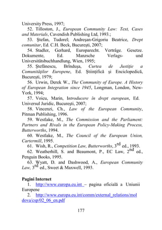 177
University Press, 1997;
52. Tilloston, J., European Community Law: Text, Cases
and Materials, Cavendish Publishing Ltd, 1993.;
53. Ştefan, Tudorel; Andreşan-Grigoriu Beatrice, Drept
comunitar, Ed. C.H. Beck, Bucureşti, 2007;
54. Stadler, Gerhard, Europarecht. Vertrâge. Gesetze.
Dokumente, Ed. Manzsche Verlags- und
Universitătsbuchhandlung, Wien, 1995;
55. Ştefănescu, Brînduşa, Curtea de Justiţie a
Comunităţilor Europene, Ed. Ştiinţifică şi Enciclopedică,
Bucureşti, 1979;
56. Urwin, Derek W., The Community of Europe. A History
of European Integration since 1945, Longman, London, New-
York, 1994;
57. Voicu, Marin, Introducere în drept european, Ed.
Universul Juridic, Bucureşti, 2007;
58. Vincenzi, Ch., Law of the European Community,
Pitman Publishing, 1996.
59. Westlake, M., The Commission and the Parliament:
Partners and Rivals in the European Policy-Making Process,
Butterworths, 1994.
60. Westlake, M., The Council of the European Union,
Cartermill, 1995.
61. Wish, R., Competition Law, Butterworths, 3rd ed., 1993.
62. Weatherhill, S. and Beaumont, P., EC Law, 2nd ed.,
Penguin Books, 1995.
63. Wyatt, D. and Dashwood, A., European Community
Law, 3rd ed., Sweet & Maxwell, 1993.
Pagini Internet
1. http://www.europa.eu.int – pagina oficială a Uniunii
Europene
2. http://www.europa.eu.int/comm/external_relations/mol
dova/csp/02_06_en.pdf
 