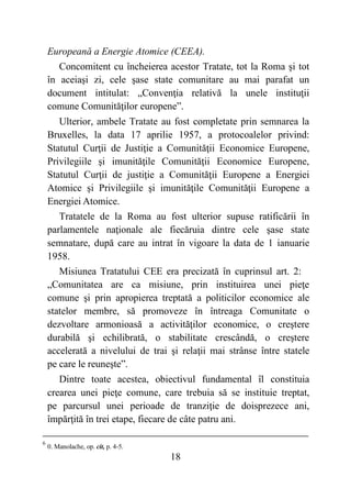 18
Europeană a Energie Atomice (CEEA).
Concomitent cu încheierea acestor Tratate, tot la Roma şi tot
în aceiaşi zi, cele şase state comunitare au mai parafat un
document intitulat: „Convenţia relativă la unele instituţii
comune Comunităţilor europene”.
Ulterior, ambele Tratate au fost completate prin semnarea la
Bruxelles, la data 17 aprilie 1957, a protocoalelor privind:
Statutul Curţii de Justiţie a Comunităţii Economice Europene,
Privilegiile şi imunităţile Comunităţii Economice Europene,
Statutul Curţii de justiţie a Comunităţii Europene a Energiei
Atomice şi Privilegiile şi imunităţile Comunităţii Europene a
Energiei Atomice.
Tratatele de la Roma au fost ulterior supuse ratificării în
parlamentele naţionale ale fiecăruia dintre cele şase state
semnatare, după care au intrat în vigoare la data de 1 ianuarie
1958.
Misiunea Tratatului CEE era precizată în cuprinsul art. 2:
„Comunitatea are ca misiune, prin instituirea unei pieţe
comune şi prin apropierea treptată a politicilor economice ale
statelor membre, să promoveze în întreaga Comunitate o
dezvoltare armonioasă a activităţilor economice, o creştere
durabilă şi echilibrată, o stabilitate crescândă, o creştere
accelerată a nivelului de trai şi relaţii mai strânse între statele
pe care le reuneşte”.
Dintre toate acestea, obiectivul fundamental îl constituia
crearea unei pieţe comune, care trebuia să se instituie treptat,
pe parcursul unei perioade de tranziţie de doisprezece ani,
împărţită în trei etape, fiecare de câte patru ani.
6
0. Manolache, op. cit, p. 4-5.
 