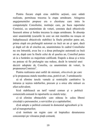 19
Pentru fiecare etapă erau stabilite acţiuni, care odată
realizate, permiteau trecerea la etapa următoare. Atingerea
angajamentelor propuse era o chestiune care intra în
competenţele Consiliului, instituţie care, pe baza raportului
Comisiei, cu unanimitate de voturi, constata dacă obiectivele
fuseseră atinse şi hotăra trecerea la etapa următoare. În absenţa
unei unanimităţi (cazurile în care un stat membru nu reuşea să
îndeplinească obiectivele stabilite) la finele primilor patru ani,
prima etapă era prelungită automat cu încă un an şi apoi, dacă
şi după cel de al cincilea an, unanimitatea în cadrul Consiliului
nu era întrunită, avea loc o a doua prelungire automată cu încă
un an, după care la finele celui de al şaselea an, Consiliul putea
să ia o hotărâre cu majoritate calificată. Etapele a doua şi a treia
nu puteau să fie prelungite sau reduse, decât în temeiul unei
decizii adoptate de Consiliu, cu unanimitate de voturi, la
propunerea Comisiei7
.
Pentru realizarea unei astfel de misiuni, obiectivele pe care
şi le propuneau statele membre erau, potrivit art. 3 următoarele:
a) să elimine taxele vamale şi restricţiile cantitative la
intrarea şi ieşirea mărfurilor, precum şi a orice alte măsuri cu
efect echivalent;
b)să stabilească un tarif vamal comun şi o politică
comercială comună în raporturile cu statele terţe;
c) să elimine obstacolele care stăteau în calea liberei
circulaţii a persoanelor, a serviciilor şi a capitalurilor;
d)să adopte o politică comună în domeniul agriculturii şi în
cel al transporturilor;
e) să instituie un regim care să împiedice denaturarea
concurenţei pe viitoarea piaţă comună;
 
