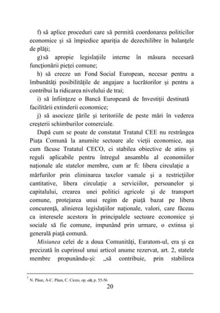 20
f) să aplice proceduri care să permită coordonarea politicilor
economice şi să împiedice apariţia de dezechilibre în balanţele
de plăţi;
g)să apropie legislaţiile interne în măsura necesară
funcţionării pieţei comune;
h) să creeze un Fond Social European, necesar pentru a
îmbunătăţi posibilităţile de angajare a lucrătorilor şi pentru a
contribui la ridicarea nivelului de trai;
i) să înfiinţeze o Bancă Europeană de Investiţii destinată
facilitării extinderii economice;
j) să asocieze ţările şi teritoriile de peste mări în vederea
creşterii schimburilor comerciale.
După cum se poate de constatat Tratatul CEE nu restrângea
Piaţa Comună la anumite sectoare ale vieţii economice, aşa
cum făcuse Tratatul CECO, ci stabilea obiective de atins şi
reguli aplicabile pentru întregul ansamblu al economiilor
naţionale ale statelor membre, cum ar fi: libera circulaţie a
mărfurilor prin eliminarea taxelor vamale şi a restricţiilor
cantitative, libera circulaţie a serviciilor, persoanelor şi
capitalului, crearea unei politici agricole şi de transport
comune, protejarea unui regim de piaţă bazat pe libera
concurenţă, alinierea legislaţiilor naţionale, valori, care făceau
ca interesele acestora în principalele sectoare economice şi
sociale să fie comune, impunând prin urmare, o extinsa şi
generală piaţă comună.
Misiunea celei de a doua Comunităţi, Euratom-ul, era şi ea
precizată în cuprinsul unui articol anume rezervat, art. 2, statele
membre propunându-şi: „să contribuie, prin stabilirea
7
N. Păun, A-C. Păun, C. Ciceo, op. cit, p. 55-56
 