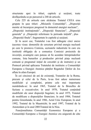 22
structurate apoi în titluri, capitole şi secţiuni, toate
desfăşurându-se pe parcursul a 248 de articole.
Cele 225 de articole care alcătuiau Tratatul CEEA erau
grupate în şase titluri: „Misiunile Comunităţii”, „Dispoziţii
menite să încurajeze progresul în domeniul energiei nucleare”,
„Dispoziţii instituţionale”, „Dispoziţii financiare”, „Dispoziţii
generale" şi „Dispoziţii referitoare la perioada iniţială”, plus
„Dispoziţii finale”, fragmentate în capitole şi secţiuni.
Şi în acest caz, Tratatului i-au fost adăugate cinci anexe
(acestea vizau: domeniile de cercetare privind energia nucleară
pe care le promova Comisia, sectoarele industriale în care era
instituită obligaţia de a comunica Comisiei proiectele de
investiţii, avantajele care puteau să fie acordate întreprinderilor
comune, lista bunurilor şi produselor privind piaţa nucleară
comună şi programul iniţial de cercetări şi de instruire) şi un
Protocol privind aplicarea Tratatului de instituire a Comunităţii
Europene a Energiei Atomice părţilor Regatului Ţărilor de Jos
aflate în afara Europei.
În cei cincizeci de ani de existenţă, Tratatelor de la Roma,
precum şi celui de la Paris, le-au fost aduse numeroase
modificări şi completări, printre cele mai importante
numărându-se: în anul 1965, Tratatul de la Bruxelles de
fuziune a executivelor; în anul 1970, Tratatul conţinând
modificări ale unor dispoziţii bugetare; în anul 1975, Tratatul
de modificare a dispoziţiilor financiare; în anul 1984, Tratatul
pentru Groenlanda; în anul 1986, Actul Unic European; în anul
1992, Tratatul de la Maastricht; în anul 1997, Tratatul de la
Amsterdam şi în anul 2001Tratatul de la Nisa.
Funcţionalitatea Comunităţii Economice Europene şi a
Comunităţii Europene a Energiei Atomice era asigurată de câte
 