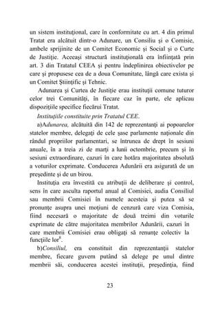 23
un sistem instituţional, care în conformitate cu art. 4 din primul
Tratat era alcătuit dintr-o Adunare, un Consiliu şi o Comisie,
ambele sprijinite de un Comitet Economic şi Social şi o Curte
de Justiţie. Aceeaşi structură instituţională era înfiinţată prin
art. 3 din Tratatul CEEA şi pentru îndeplinirea obiectivelor pe
care şi propusese cea de a doua Comunitate, lângă care exista şi
un Comitet Ştiinţific şi Tehnic.
Adunarea şi Curtea de Justiţie erau instituţii comune tuturor
celor trei Comunităţi, în fiecare caz în parte, ele aplicau
dispoziţiile specifice fiecărui Tratat.
Instituţiile constituite prin Tratatul CEE.
a)Adunarea, alcătuită din 142 de reprezentanţi ai popoarelor
statelor membre, delegaţi de cele şase parlamente naţionale din
rândul propriilor parlamentari, se întrunea de drept în sesiuni
anuale, în a treia zi de marţi a lunii octombrie, precum şi în
sesiuni extraordinare, cazuri în care hotăra majoritatea absolută
a voturilor exprimate. Conducerea Adunării era asigurată de un
preşedinte şi de un birou.
Instituţia era învestită cu atribuţii de deliberare şi control,
sens în care asculta raportul anual al Comisiei, audia Consiliul
sau membrii Comisiei în numele acesteia şi putea să se
pronunţe asupra unei moţiuni de cenzură care viza Comisia,
fiind necesară o majoritate de două treimi din voturile
exprimate de către majoritatea membrilor Adunării, cazuri în
care membrii Comisiei erau obligaţi să renunţe colectiv la
funcţiile lor8
.
b)Consiliul, era constituit din reprezentanţii statelor
membre, fiecare guvern putând să delege pe unul dintre
membrii săi, conducerea acestei instituţii, preşedinţia, fiind
 