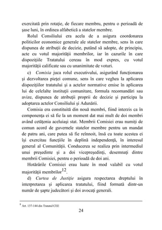 24
exercitată prin rotaţie, de fiecare membru, pentru o perioadă de
şase luni, în ordinea alfabetică a statelor membre.
Rolul Consiliului era acela de a asigura coordonarea
politicilor economice generale ale statelor membre, sens în care
dispunea de atribuţii de decizie, putând să adopte, de principiu,
acte cu votul majorităţii membrilor, iar în cazurile în care
dispoziţiile Tratatului cereau în mod expres, cu votul
majorităţii calificate sau cu unanimitate de voturi.
c) Comisia juca rolul executivului, asigurând funcţionarea
şi dezvoltarea pieţei comune, sens în care veghea la aplicarea
dispoziţiilor tratatului şi a actelor normative emise în aplicarea
lui de celelalte instituţii comunitare, formula recomandări sau
avize, dispunea de atribuţii proprii de decizie şi participa la
adoptarea actelor Consiliului şi Adunării.
Comisia era constituită din nouă membri, fiind interzis ca în
componenţa ei să fie la un moment dat mai mult de doi membri
având cetăţenia aceluiaşi stat. Membrii Comisiei erau numiţi de
comun acord de guvernele statelor membre pentru un mandat
de patru ani, care putea să fie reînnoit, însă cu toate acestea ei
îşi exercitau funcţiile în deplină independenţă, în interesul
general al Comunităţii. Conducerea se realiza prin intermediul
unui preşedinte şi a doi vicepreşedinţi, desemnaţi dintre
membrii Comisiei, pentru o perioadă de doi ani.
Hotărârile Comisiei erau luate în mod valabil cu votul
majorităţii membrilor12.
d) Curtea de Justiţie asigura respectarea dreptului în
interpretarea şi aplicarea tratatului, fiind formată dintr-un
număr de şapte judecători şi doi avocaţi generali.
8
Art. 137-144 din Tratatul CEE
 
