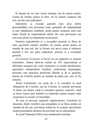 25
În funcţie de cel care sesiza instanţa, sau de natura cauzei,
Curtea de Justiţie judeca în plen, ori în camere compuse din
trei, sau din cinci judecători.
Judecătorii şi avocaţii generali erau aleşi dintre
personalităţile care prezentau toate garanţiile de independenţă
şi care îndeplineau condiţiile cerute pentru ocuparea celor mai
înalte funcţii în magistraturile ţărilor din care proveneau sau
care erau jurişti cu competenţe recunoscute.
Numirea judecătorilor şi a avocaţilor generali se făcea de
către guvernele statelor membre, de comun acord, pentru un
mandat de şase ani, dar la fiecare trei ani se cerea o reînnoire
parţială a trei sau patru judecători, precum şi a avocaţilor
generali.
e) Comitetul Economic şi Social era un organism cu caracter
consultativ, format dintr-un număr de 101 reprezentanţi ai
diferitelor categorii ale vieţii economice şi sociale (producători,
agricultori, transportatori, lucrători, comercianţi, meşteşugari,
persoane care practicau profesiuni liberale şi de ai general),
numiţi de Consiliu pentru un mandat de patru ani, care să fie
reînnoit.
Rolul Comitetului era acela de a fi consultat în mod
obligatoriu de Consiliu, sau de Comisie, în cazurile prevăzute
în tratat, sau atunci, când se considera oportun, respectiv, când
se dorea luarea unor hotărâri cu implicaţii majore asupra vieţii
economice şi sociale a Comunităţii.
În ceea ce priveşte aspectele organizatorice, Comitetul îşi
desemna, dintre membrii unui preşedinte şi un birou pentru un
mandat de doi ani, activitatea având loc în secţiuni specializate
pentru principalele domenii de activitate sau în subcomitete.
În cazul Tratatului CEEA erau următoarele instituţii:
 
