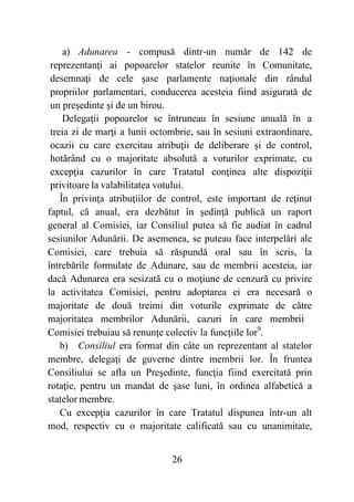 26
a) Adunarea - compusă dintr-un număr de 142 de
reprezentanţi ai popoarelor statelor reunite în Comunitate,
desemnaţi de cele şase parlamente naţionale din rândul
propriilor parlamentari, conducerea acesteia fiind asigurată de
un preşedinte şi de un birou.
Delegaţii popoarelor se întruneau în sesiune anuală în a
treia zi de marţi a lunii octombrie, sau în sesiuni extraordinare,
ocazii cu care exercitau atribuţii de deliberare şi de control,
hotărând cu o majoritate absolută a voturilor exprimate, cu
excepţia cazurilor în care Tratatul conţinea alte dispoziţii
privitoare la valabilitatea votului.
În privinţa atribuţiilor de control, este important de reţinut
faptul, că anual, era dezbătut în şedinţă publică un raport
general al Comisiei, iar Consiliul putea să fie audiat în cadrul
sesiunilor Adunării. De asemenea, se puteau face interpelări ale
Comisiei, care trebuia să răspundă oral sau în scris, la
întrebările formulate de Adunare, sau de membrii acesteia, iar
dacă Adunarea era sesizată cu o moţiune de cenzură cu privire
la activitatea Comisiei, pentru adoptarea ei era necesară o
majoritate de două treimi din voturile exprimate de către
majoritatea membrilor Adunării, cazuri în care membrii
Comisiei trebuiau să renunţe colectiv la funcţiile lor9
.
b) Consiliul era format din câte un reprezentant al statelor
membre, delegaţi de guverne dintre membrii lor. În fruntea
Consiliului se afla un Preşedinte, funcţia fiind exercitată prin
rotaţie, pentru un mandat de şase luni, în ordinea alfabetică a
statelor membre.
Cu excepţia cazurilor în care Tratatul dispunea într-un alt
mod, respectiv cu o majoritate calificată sau cu unanimitate,
 
