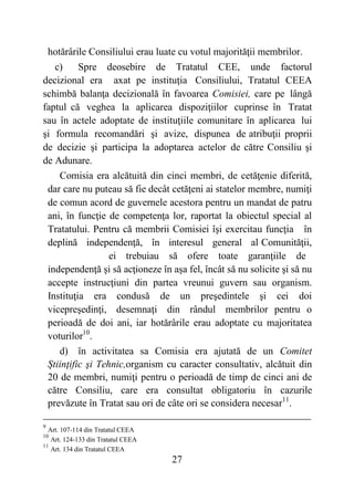 27
hotărârile Consiliului erau luate cu votul majorităţii membrilor.
c) Spre deosebire de Tratatul CEE, unde factorul
decizional era axat pe instituţia Consiliului, Tratatul CEEA
schimbă balanţa decizională în favoarea Comisiei, care pe lângă
faptul că veghea la aplicarea dispoziţiilor cuprinse în Tratat
sau în actele adoptate de instituţiile comunitare în aplicarea lui
şi formula recomandări şi avize, dispunea de atribuţii proprii
de decizie şi participa la adoptarea actelor de către Consiliu şi
de Adunare.
Comisia era alcătuită din cinci membri, de cetăţenie diferită,
dar care nu puteau să fie decât cetăţeni ai statelor membre, numiţi
de comun acord de guvernele acestora pentru un mandat de patru
ani, în funcţie de competenţa lor, raportat la obiectul special al
Tratatului. Pentru că membrii Comisiei îşi exercitau funcţia în
deplină independenţă, în interesul general al Comunităţii,
ei trebuiau să ofere toate garanţiile de
independenţă şi să acţioneze în aşa fel, încât să nu solicite şi să nu
accepte instrucţiuni din partea vreunui guvern sau organism.
Instituţia era condusă de un preşedintele şi cei doi
vicepreşedinţi, desemnaţi din rândul membrilor pentru o
perioadă de doi ani, iar hotărârile erau adoptate cu majoritatea
voturilor10
.
d) în activitatea sa Comisia era ajutată de un Comitet
Ştiinţific şi Tehnic,organism cu caracter consultativ, alcătuit din
20 de membri, numiţi pentru o perioadă de timp de cinci ani de
către Consiliu, care era consultat obligatoriu în cazurile
prevăzute în Tratat sau ori de câte ori se considera necesar11
.
9
Art. 107-114 din Tratatul CEEA
10
Art. 124-133 din Tratatul CEEA
11
Art. 134 din Tratatul CEEA
 