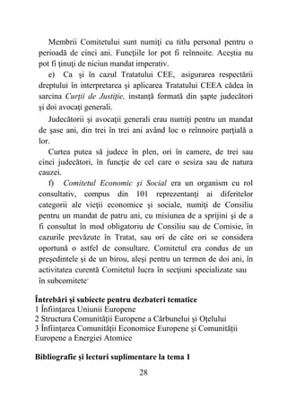 28
Membrii Comitetului sunt numiţi cu titlu personal pentru o
perioadă de cinci ani. Funcţiile lor pot fi reînnoite. Aceştia nu
pot fi ţinuţi de niciun mandat imperativ.
e) Ca şi în cazul Tratatului CEE, asigurarea respectării
dreptului în interpretarea şi aplicarea Tratatului CEEA cădea în
sarcina Curţii de Justiţie, instanţă formată din şapte judecători
şi doi avocaţi generali.
Judecătorii şi avocaţii generali erau numiţi pentru un mandat
de şase ani, din trei în trei ani având loc o reînnoire parţială a
lor.
Curtea putea să judece în plen, ori în camere, de trei sau
cinci judecători, în funcţie de cel care o sesiza sau de natura
cauzei.
f) Comitetul Economic şi Social era un organism cu rol
consultativ, compus din 101 reprezentanţi ai diferitelor
categorii ale vieţii economice şi sociale, numiţi de Consiliu
pentru un mandat de patru ani, cu misiunea de a sprijini şi de a
fi consultat în mod obligatoriu de Consiliu sau de Comisie, în
cazurile prevăzute în Tratat, sau ori de câte ori se considera
oportună o astfel de consultare. Comitetul era condus de un
preşedintele şi de un birou, aleşi pentru un termen de doi ani, în
activitatea curentă Comitetul lucra în secţiuni specializate sau
în subcomitete.
Întrebări și subiecte pentru dezbateri tematice
1 Înființarea Uniunii Europene
2 Structura Comunității Europene a Cărbunelui și Oțelului
3 Înființarea Comunității Economice Europene și Comunității
Europene a Energiei Atomice
Bibliografie și lecturi suplimentare la tema 1
 