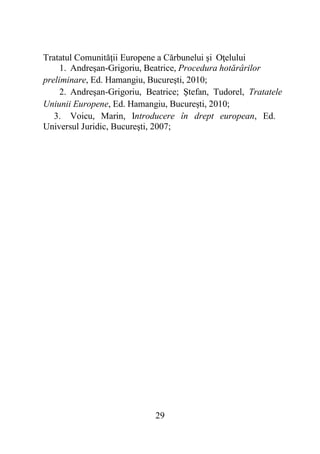 29
Tratatul Comunităţii Europene a Cărbunelui şi Oţelului
1. Andreşan-Grigoriu, Beatrice, Procedura hotărârilor
preliminare, Ed. Hamangiu, Bucureşti, 2010;
2. Andreşan-Grigoriu, Beatrice; Ştefan, Tudorel, Tratatele
Uniunii Europene, Ed. Hamangiu, Bucureşti, 2010;
3. Voicu, Marin, Introducere în drept european, Ed.
Universul Juridic, Bucureşti, 2007;
 