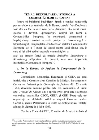 30
TEMA 2. DEZVOLTAREA ISTORICĂ A
COMUNITĂŢILOR EUROPENE
Pentru că belgianul Paul-Henri Spaak a condus negocierile
pentru elaborarea tratatelor de la Roma, castelul Val-Duchese a
fost ales ca loc în care s-au purtat discuţiile. Din acest motiv,
Belgia a devenit, „provizoriu", centrul de lucru al
Comunităţilor Europene, în concurenţă permanentă şi
împărţindu-şi constant această poziţie cu Luxemburgul şi
Strassbourgul. Incapacitatea conducerilor statelor Comunităţilor
Europene de a fi pune de acord asupra unui singur loc, în
care să îşi aibă sediul organele comunităţilor, a
avut ca urmare faptul că oraşele Bruxelles, Luxemburg şi
Strassbourg adăpostesc, în prezent, cele mai importante
instituţii ale Comunităţii Europene12
.
a. De la Tratatul de Fuziune la Compromisul de la
Luxemburg
Comunitatea Economică Europeană şi CEEA au avut,
iniţial, câte o Comisie şi un Consiliu de Miniştri. Parlamentul şi
Curtea au fuzionat prin Convenţia de fuziune din 25 martie
1957, devenind comune pentru cele trei comunităţi. A urmat
apoi Tratatul de fuziune din 8 aprilie 1965, prin care s-a produs
contopirea instituţiilor CECO, CEEA şi CEE. Toate cele trei
organizaţii au dobândit astfel o singură Comisie, acelaşi
Consiliu, acelaşi Parlament şi o Curte de Justiţie unică. Tratatul
a intrat în vigoare la 1 iulie 1967.
Conform Tratatului CEE, Consiliul de Miniştri trebuia să
12
A se vedea Protocolul nr. 8 cu privire la stabilirea sediilor instituţiilor comunitare şi a unor
agenţii comunitare, precum şi a sediului Europol, din 2 octombrie 1997, J. Of. C 340 din 10 nov.
1997
 