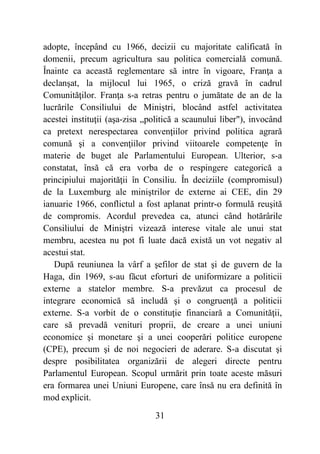 31
adopte, începând cu 1966, decizii cu majoritate calificată în
domenii, precum agricultura sau politica comercială comună.
Înainte ca această reglementare să intre în vigoare, Franţa a
declanşat, la mijlocul lui 1965, o criză gravă în cadrul
Comunităţilor. Franţa s-a retras pentru o jumătate de an de la
lucrările Consiliului de Miniştri, blocând astfel activitatea
acestei instituţii (aşa-zisa „politică a scaunului liber"), invocând
ca pretext nerespectarea convenţiilor privind politica agrară
comună şi a convenţiilor privind viitoarele competenţe în
materie de buget ale Parlamentului European. Ulterior, s-a
constatat, însă că era vorba de o respingere categorică a
principiului majorităţii în Consiliu. În deciziile (compromisul)
de la Luxemburg ale miniştrilor de externe ai CEE, din 29
ianuarie 1966, conflictul a fost aplanat printr-o formulă reuşită
de compromis. Acordul prevedea ca, atunci când hotărârile
Consiliului de Miniştri vizează interese vitale ale unui stat
membru, acestea nu pot fi luate dacă există un vot negativ al
acestui stat.
După reuniunea la vârf a şefilor de stat şi de guvern de la
Haga, din 1969, s-au făcut eforturi de uniformizare a politicii
externe a statelor membre. S-a prevăzut ca procesul de
integrare economică să includă şi o congruenţă a politicii
externe. S-a vorbit de o constituţie financiară a Comunităţii,
care să prevadă venituri proprii, de creare a unei uniuni
economice şi monetare şi a unei cooperări politice europene
(CPE), precum şi de noi negocieri de aderare. S-a discutat şi
despre posibilitatea organizării de alegeri directe pentru
Parlamentul European. Scopul urmărit prin toate aceste măsuri
era formarea unei Uniuni Europene, care însă nu era definită în
mod explicit.
 