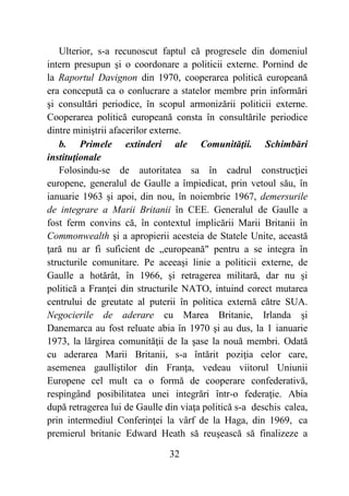 32
Ulterior, s-a recunoscut faptul că progresele din domeniul
intern presupun şi o coordonare a politicii externe. Pornind de
la Raportul Davignon din 1970, cooperarea politică europeană
era concepută ca o conlucrare a statelor membre prin informări
şi consultări periodice, în scopul armonizării politicii externe.
Cooperarea politică europeană consta în consultările periodice
dintre miniştrii afacerilor externe.
b. Primele extinderi ale Comunităţii. Schimbări
instituţionale
Folosindu-se de autoritatea sa în cadrul construcţiei
europene, generalul de Gaulle a împiedicat, prin vetoul său, în
ianuarie 1963 şi apoi, din nou, în noiembrie 1967, demersurile
de integrare a Marii Britanii în CEE. Generalul de Gaulle a
fost ferm convins că, în contextul implicării Marii Britanii în
Commonwealth şi a apropierii acesteia de Statele Unite, această
ţară nu ar fi suficient de „europeană" pentru a se integra în
structurile comunitare. Pe aceeaşi linie a politicii externe, de
Gaulle a hotărât, în 1966, şi retragerea militară, dar nu şi
politică a Franţei din structurile NATO, intuind corect mutarea
centrului de greutate al puterii în politica externă către SUA.
Negocierile de aderare cu Marea Britanie, Irlanda şi
Danemarca au fost reluate abia în 1970 şi au dus, la 1 ianuarie
1973, la lărgirea comunităţii de la şase la nouă membri. Odată
cu aderarea Marii Britanii, s-a întărit poziţia celor care,
asemenea gaulliştilor din Franţa, vedeau viitorul Uniunii
Europene cel mult ca o formă de cooperare confederativă,
respingând posibilitatea unei integrări într-o federaţie. Abia
după retragerea lui de Gaulle din viaţa politică s-a deschis calea,
prin intermediul Conferinţei la vârf de la Haga, din 1969, ca
premierul britanic Edward Heath să reuşească să finalizeze a
 