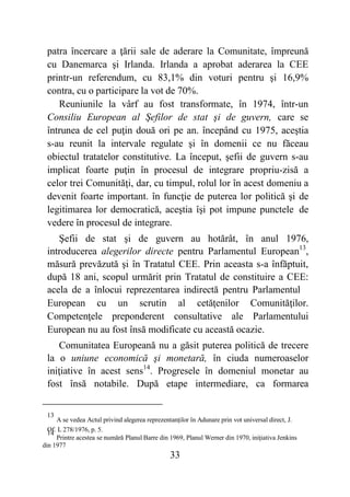 33
patra încercare a ţării sale de aderare la Comunitate, împreună
cu Danemarca şi Irlanda. Irlanda a aprobat aderarea la CEE
printr-un referendum, cu 83,1% din voturi pentru şi 16,9%
contra, cu o participare la vot de 70%.
Reuniunile la vârf au fost transformate, în 1974, într-un
Consiliu European al Şefilor de stat şi de guvern, care se
întrunea de cel puţin două ori pe an. începând cu 1975, aceştia
s-au reunit la intervale regulate şi în domenii ce nu făceau
obiectul tratatelor constitutive. La început, şefii de guvern s-au
implicat foarte puţin în procesul de integrare propriu-zisă a
celor trei Comunităţi, dar, cu timpul, rolul lor în acest domeniu a
devenit foarte important. în funcţie de puterea lor politică şi de
legitimarea lor democratică, aceştia îşi pot impune punctele de
vedere în procesul de integrare.
Şefii de stat şi de guvern au hotărât, în anul 1976,
introducerea alegerilor directe pentru Parlamentul European13
,
măsură prevăzută şi în Tratatul CEE. Prin aceasta s-a înfăptuit,
după 18 ani, scopul urmărit prin Tratatul de constituire a CEE:
acela de a înlocui reprezentarea indirectă pentru Parlamentul
European cu un scrutin al cetăţenilor Comunităţilor.
Competenţele preponderent consultative ale Parlamentului
European nu au fost însă modificate cu această ocazie.
Comunitatea Europeană nu a găsit puterea politică de trecere
la o uniune economică şi monetară, în ciuda numeroaselor
iniţiative în acest sens14
. Progresele în domeniul monetar au
fost însă notabile. După etape intermediare, ca formarea
13
A se vedea Actul privind alegerea reprezentanţilor în Adunare prin vot universal direct, J.
Of. L 278/1976, p. 5.
14
Printre acestea se numără Planul Barre din 1969, Planul Werner din 1970, iniţiativa Jenkins
din 1977
 
