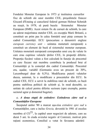 34
Fondului Monetar European în 1973 şi instituirea cursurilor
fixe de schimb ale unor membri CEE, preşedintele francez
Giscard d'Estaing şi cancelarul federal german Helmut Schmidt
au reuşit, în 1978, să pună bazele Sistemului Monetar
European (SME). Acest sistem fix de cursuri de schimb, la care
au aderat majoritatea statelor CEE, cu excepţia Marii Britanii, a
constituit un prim pas în calea formării unei pieţe comune în
cadrul Comunităţii. ECU (prescurtare a denumirii engleze
european currency unit - unitatea monetară europeană) a
constituit un element de bază al sistemului monetar european.
Unitatea monetară europeană corespundea unui coş de valute în
care erau cuprinse valutele ţărilor CEE, în proporţii diferite.
Proporţia fiecărei valute a fost calculată în funcţie de procentul
cu care fiecare stat membru contribuia la produsul brut al
Comunităţii şi la comerţul din cadrul Comunităţii. Procentul
era, aşadar, variabil (Germania avea un procent de 30%,
Luxemburgul doar de 0,3%). Modificarea puterii valutelor
ducea, automat, la o modificare a procentelor din ECU. In
cadrul CEE, ECU a servit la stabilirea ratei de schimb, ca bază
pentru stabilirea politicii de schimb şi, în mod deosebit, ca
unitate de calcul pentru diferite sectoare (spre exemplu, pentru
sectorul agrar şi domeniul bugetar).
c. A doua etapă de extindere: Extinderea către sud a
Comunităţilor Europene
Începutul anilor '80 a marcat aşa-zisa extindere spre sud a
Comunităţilor, care a inclus Grecia, devenită în 1981 al zecelea
membru al CE21, la capătul unor negocieri de aderare, care au
durat 5 ani. în ciuda avizului negativ al Comisiei, motivat prin
raţiuni economice, Consiliul a votat în favoarea aderării
 