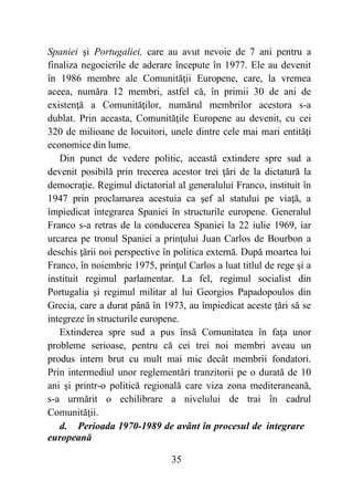35
Spaniei şi Portugaliei, care au avut nevoie de 7 ani pentru a
finaliza negocierile de aderare începute în 1977. Ele au devenit
în 1986 membre ale Comunităţii Europene, care, la vremea
aceea, număra 12 membri, astfel că, în primii 30 de ani de
existenţă a Comunităţilor, numărul membrilor acestora s-a
dublat. Prin aceasta, Comunităţile Europene au devenit, cu cei
320 de milioane de locuitori, unele dintre cele mai mari entităţi
economice din lume.
Din punct de vedere politic, această extindere spre sud a
devenit posibilă prin trecerea acestor trei ţări de la dictatură la
democraţie. Regimul dictatorial al generalului Franco, instituit în
1947 prin proclamarea acestuia ca şef al statului pe viaţă, a
împiedicat integrarea Spaniei în structurile europene. Generalul
Franco s-a retras de la conducerea Spaniei la 22 iulie 1969, iar
urcarea pe tronul Spaniei a prinţului Juan Carlos de Bourbon a
deschis ţării noi perspective în politica externă. După moartea lui
Franco, în noiembrie 1975, prinţul Carlos a luat titlul de rege şi a
instituit regimul parlamentar. La fel, regimul socialist din
Portugalia şi regimul militar al lui Georgios Papadopoulos din
Grecia, care a durat până în 1973, au împiedicat aceste ţări să se
integreze în structurile europene.
Extinderea spre sud a pus însă Comunitatea în faţa unor
probleme serioase, pentru că cei trei noi membri aveau un
produs intern brut cu mult mai mic decât membrii fondatori.
Prin intermediul unor reglementări tranzitorii pe o durată de 10
ani şi printr-o politică regională care viza zona mediteraneană,
s-a urmărit o echilibrare a nivelului de trai în cadrul
Comunităţii.
d. Perioada 1970-1989 de avânt în procesul de integrare
europeană
 