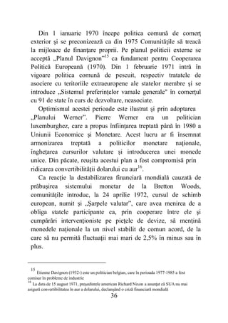 36
Din 1 ianuarie 1970 începe politica comună de comerţ
exterior şi se preconizează ca din 1975 Comunităţile să treacă
la mijloace de finanţare proprii. Pe planul politicii externe se
acceptă „Planul Davignon”15
ca fundament pentru Cooperarea
Politică Europeană (1970). Din 1 februarie 1971 intră în
vigoare politica comună de pescuit, respectiv tratatele de
asociere cu teritoriile extraeuropene ale statelor membre şi se
introduce „Sistemul preferinţelor vamale generale" în comerţul
cu 91 de state în curs de dezvoltare, neasociate.
Optimismul acestei perioade este ilustrat şi prin adoptarea
„Planului Werner”. Pierre Werner era un politician
luxemburghez, care a propus înfiinţarea treptată până în 1980 a
Uniunii Economice şi Monetare. Acest lucru ar fi însemnat
armonizarea treptată a politicilor monetare naţionale,
îngheţarea cursurilor valutare şi introducerea unei monede
unice. Din păcate, reuşita acestui plan a fost compromisă prin
ridicarea convertibilităţii dolarului cu aur16
.
Ca reacţie la destabilizarea financiară mondială cauzată de
prăbuşirea sistemului monetar de la Bretton Woods,
comunităţile introduc, la 24 aprilie 1972, cursul de schimb
european, numit şi „Şarpele valutar”, care avea menirea de a
obliga statele participante ca, prin cooperare între ele şi
cumpărări intervenţioniste pe pieţele de devize, să menţină
monedele naţionale la un nivel stabilit de comun acord, de la
care să nu permită fluctuaţii mai mari de 2,5% în minus sau în
plus.
15
Etienne Davignon (1932-) este un politician belgian, care în perioada 1977-1985 a fost
comisar în probleme de industrie
16
La data de 15 august 1971, preşedintele american Richard Nixon a anunţat că SUA nu mai
asigură convertibilitatea în aur a dolarului, declanşând o criză financiară mondială
 