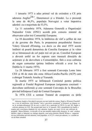 37
1 ianuarie 1973 a adus primul val de extindere a CE prin
aderarea Angliei2417
, Danemarcei şi a Irlandei. La o prezenţă
la urne de 46,5%, populaţia Norvegiei a votat împotriva
aderării cu o majoritate de 53,5%.
La 11 octombrie 1974, Adunarea Generală a Organizaţiei
Naţiunilor Unite (ONU) acordă prin consens statutul de
observator celor trei Comunităţi Europene.
La 10 decembrie 1974, la întâlnirea de vârf a şefilor de stat
şi de guverne din Paris, la propunerea preşedintelui francez
Valery Giscard d'Estaing, s-a decis ca din anul 1975 aceste
întâlniri să poartă denumirea de Consiliu European şi în viitor
să se întrunească de cel puţin trei ori pe an. Consiliul European
a devenit astfel un for suprem care trasează direcţiile de
acţionare şi de dezvoltare a Comunităţilor, fără a avea calitatea
de organ comunitar (prima întâlnire oficială a avut loc la
Dublin la 11 martie 1975).
La 28 februarie 1975 a fost semnată Convenţia Lome între
CEE şi 46 de state din zona Africa-Caraibe-Pacific (ACP) care
a abrogat Tratatele Arusha şi Yaounde.
În martie 1975 se înfiinţează Comitetul pentru politica
regională şi Fondul Regional European (asigurarea coeziunii =
dezvoltare uniformă) şi este semnată Convenţia de la Bruxelles
privind înfiinţarea Curţii de Conturi Europene.
În 1976 CEE a semnat Tratatul de cooperare cu ţările
17
Aderarea Angliei a fost până în prezent cea mai ieşită din comun. După ce Winston Churchill
nu a vrut să transforme „leul britanic" într-o „provincie europeană" şi britanicii au răspuns cu
nu la invitaţia-ultimatum (24 de ore) a celor 6 de a participa la CECO, în anii '60 Anglia a
solicitat aderarea la CEE. De această dată însă, la 14 ianuarie 1963, preşedintele de Gaulle a
respins prin exercitarea dreptului de veto aderarea Angliei, pe motiv că nu este suficient de
pregătită. Marea Britanie s-a dovedit a fi un stat membru imprevizibil, deoarece în anul următor
aderării, după ce laburiştii au câştigat alegerile, noul prim-ministru Harold Wilson a organizat
un nou referendum privind aderarea, însă populaţia, cu 67,2% voturi pro-aderare, i-a acordat un
vot de blam usturător
 