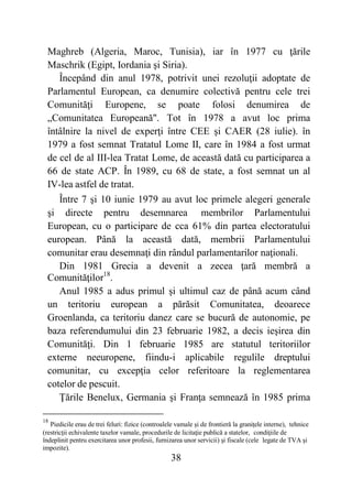 38
Maghreb (Algeria, Maroc, Tunisia), iar în 1977 cu ţările
Maschrik (Egipt, Iordania şi Siria).
Începând din anul 1978, potrivit unei rezoluţii adoptate de
Parlamentul European, ca denumire colectivă pentru cele trei
Comunităţi Europene, se poate folosi denumirea de
„Comunitatea Europeană". Tot în 1978 a avut loc prima
întâlnire la nivel de experţi între CEE şi CAER (28 iulie). în
1979 a fost semnat Tratatul Lome II, care în 1984 a fost urmat
de cel de al III-lea Tratat Lome, de această dată cu participarea a
66 de state ACP. În 1989, cu 68 de state, a fost semnat un al
IV-lea astfel de tratat.
Între 7 şi 10 iunie 1979 au avut loc primele alegeri generale
şi directe pentru desemnarea membrilor Parlamentului
European, cu o participare de cca 61% din partea electoratului
european. Până la această dată, membrii Parlamentului
comunitar erau desemnaţi din rândul parlamentarilor naţionali.
Din 1981 Grecia a devenit a zecea ţară membră a
Comunităţilor18
.
Anul 1985 a adus primul şi ultimul caz de până acum când
un teritoriu european a părăsit Comunitatea, deoarece
Groenlanda, ca teritoriu danez care se bucură de autonomie, pe
baza referendumului din 23 februarie 1982, a decis ieşirea din
Comunităţi. Din 1 februarie 1985 are statutul teritoriilor
externe neeuropene, fiindu-i aplicabile regulile dreptului
comunitar, cu excepţia celor referitoare la reglementarea
cotelor de pescuit.
Ţările Benelux, Germania şi Franţa semnează în 1985 prima
18
Piedicile erau de trei feluri: fizice (controalele vamale şi de frontieră la graniţele interne), tehnice
(restricţii echivalente taxelor vamale, procedurile de licitaţie publică a statelor, condiţiile de
îndeplinit pentru exercitarea unor profesii, furnizarea unor servicii) şi fiscale (cele legate de TVA şi
impozite).
 