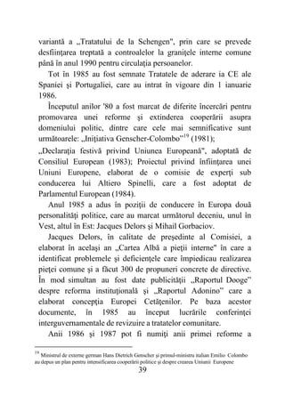 39
variantă a „Tratatului de la Schengen", prin care se prevede
desfiinţarea treptată a controalelor la graniţele interne comune
până în anul 1990 pentru circulaţia persoanelor.
Tot în 1985 au fost semnate Tratatele de aderare ia CE ale
Spaniei şi Portugaliei, care au intrat în vigoare din 1 ianuarie
1986.
Începutul anilor '80 a fost marcat de diferite încercări pentru
promovarea unei reforme şi extinderea cooperării asupra
domeniului politic, dintre care cele mai semnificative sunt
următoarele: „Iniţiativa Genscher-Colombo”19
(1981);
„Declaraţia festivă privind Uniunea Europeană", adoptată de
Consiliul European (1983); Proiectul privind înfiinţarea unei
Uniuni Europene, elaborat de o comisie de experţi sub
conducerea lui Altiero Spinelli, care a fost adoptat de
Parlamentul European (1984).
Anul 1985 a adus în poziţii de conducere în Europa două
personalităţi politice, care au marcat următorul deceniu, unul în
Vest, altul în Est: Jacques Delors şi Mihail Gorbaciov.
Jacques Delors, în calitate de preşedinte al Comisiei, a
elaborat în acelaşi an „Cartea Albă a pieţii interne" în care a
identificat problemele şi deficienţele care împiedicau realizarea
pieţei comune şi a făcut 300 de propuneri concrete de directive.
În mod simultan au fost date publicităţii „Raportul Dooge”
despre reforma instituţională şi „Raportul Adonino” care a
elaborat concepţia Europei Cetăţenilor. Pe baza acestor
documente, în 1985 au început lucrările conferinţei
interguvernamentale de revizuire a tratatelor comunitare.
Anii 1986 şi 1987 pot fi numiţi anii primei reforme a
19
Ministrul de externe german Hans Dietrich Genscher şi primul-ministru italian Emilio Colombo
au depus un plan pentru intensificarea cooperării politice şi despre crearea Uniunii Europene
 