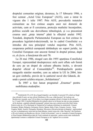 40
dreptului comunitar originar, deoarece, la 17 februarie 1986, a
fost semnat „Actul Unic European" (AUE), care a intrat în
vigoare din 1 iulie 1987. Prin AUE, prevederile tratatelor
comunitare au fost extinse asupra unor noi domenii de
activitate, cum ar fi cercetarea, protecţia mediului înconjurător,
politica socială sau dezvoltarea tehnologică, şi s-a preconizat
crearea unei „pieţe interne" până la sfârşitul anului 1992.
Totodată, drepturile Parlamentului European au fost extinse în
procedura legislativă-decizională, iar în cadrul Consiliului s-a
introdus din nou principiul votului majoritar. Prin AUE,
cooperarea politică europeană dobândeşte un suport juridic, iar
Consiliul European este ancorat formal în dreptul primar, după
ce, de facto, a funcţionat din anii 70.
La 26 mai 1986, steagul care din 1955 aparţinea Consiliului
Europei, reprezentând douăsprezece stele aurii aflate sub formă
de cerc pe un drapel de culoare albastru închis, a devenit
drapelul oficial al Comunităţilor20
. Portdrapelurile pentru
steagurile statelor membre, care au aderat la UE în 2004, într-
un gest simbolic, provin de la şantierul naval din Gdansk, de
unde a pornit celebra mişcare „Solidaritatea”.
În 1987 a fost lansat programul „Erasmus" pentru
mobilitatea studenţilor.
20
Simbolurile CE şi UE de-a lungul timpului s-au înmulţit, în prezent UE având, pe lângă
ziua oficială (9 mai), un imn oficial (Simfonia a IX-a sau „Oda bucuriei" de Ludwig van
Beethoven), moneda „euro" (€) şi chiar şi un slogan european oficial („Unitate în diversitate").
La 13 iunie 1985, Consiliul Miniştrilor de cultură a decis ca în fiecare an câte un oraş european
să fie declarat „capitală culturală europeană", primul oraş care a primit acest titlu fiind Atena.
Potrivit celei de a 52-a Declaraţii la Tratatul de la Lisabona referitoare la simbolurile Uniunii
Europene, Belgia, Bulgaria, Germania, Grecia, Spania, Italia, Cipru, Lituania, Luxem- burg,
Ungaria, Malta, Austria, Portugalia, România, Slovenia şi Slovacia declară că drapelul reprezentând
un cerc cu douăsprezece stele aurii pe fond albastru, imnul extras din „Oda Bucuriei" din Simfonia
a IX-a de Ludwig van Beethoven, deviza „Unită în diversitate", euro ca monedă a Uniunii Europene
şi Ziua Europei sărbătorită pe data de 9 mai continuă să reprezinte pentru aceste state simbolurile
apartenenţei comune a cetăţenilor Uniunii Europene şi ale legăturii lor cu aceasta
 