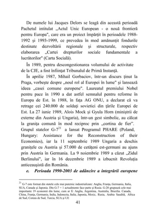 41
De numele lui Jacques Delors se leagă din această perioadă
Pachetul intitulat „Actul Unic European - o nouă frontieră
pentru Europa", care era un proiect împărţit în perioadele 1988-
1992 şi 1993-1999, ce prevedea în mod amănunţit fondurile
destinate dezvoltării regionale şi structurale, respectiv
elaborarea „Cartei drepturilor sociale fundamentale a
lucrătorilor" (Carta Socială).
În 1989, pentru descongestionarea volumului de activitate
de la CJE, a fost înfiinţat Tribunalul de Primă Instanţă.
În aprilie 1987, Mihail Gorbaciov, într-un discurs ţinut la
Praga, vorbeşte despre „noul rol al Europei în lume" şi lansează
ideea „casei comune europene". Laureatul premiului Nobel
pentru pace în 1990 a dat astfel semnalul pentru reforme în
Europa de Est. în 1988, în faţa AG ONU, a declarat că va
retrage cei 240.000 de soldaţi sovietici din ţările Europei de
Est. La 27 iunie 1989, Alois Mock şi Gyula Horn (miniştrii de
externe din Austria şi Ungaria), într-un gest simbolic, au călcat
la graniţa comună în mod reciproc prin „cortina de fier”.
Grupul statelor G-721
a lansat Programul PHARE (Poland,
Hungary: Assistance for the Reconstruction of their
Economies), iar la 11 septembrie 1989 Ungaria a deschis
graniţele cu Austria şi 57.000 de cetăţeni est-germani au ajuns
prin Austria în Germania. La 9 noiembrie 1989 a căzut „Zidul
Berlinului", iar în 16 decembrie 1989 a izbucnit Revoluţia
anticeauşistă din România.
e. Perioada 1990-2003 de adâncire a integrării europene
21
G-7 este format din statele cele mai puternic industrializate: Anglia, Franţa, Germania, Italia,
SUA, Canada şi Japonia. Din G-7 + 1 actualmente face parte şi Rusia. G-20 grupează cele mai
importante 19 economii din lume, cum ar fi: Anglia, Argentina, Australia, Brazilia. Canada,
China, Franţa, Germania, India, Indonezia, Italia, Japonia, Mexic, Rusia, Arabia Saudită, Africa
de Sud, Coreea de Sud, Turcia, SUA şi UE
 