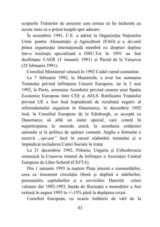 43
scopurile Tratatelor de asociere care urmau să fie încheiate cu
aceste state ca o primă treaptă spre aderare.
În noiembrie 1991, C.E. a aderat la Organizaţia Naţiunilor
Unite pentru Alimentaţie şi Agricultură (FAO) şi a devenit
prima organizaţie internaţională membră cu drepturi depline
într-o instituţie specializată a ONU.Tot în 1991 au fost
desfiinţate CAER (5 ianuarie 1991) şi Pactul de la Varşovia
(25 februarie 1991).
Consiliul Ministerial votează în 1992 Codul vamal comunitar.
La 7 februarie 1992, la Maastricht, a avut loc semnarea
Tratatului privind înfiinţarea Uniunii Europene, iar la 2 mai
1992, la Porto, semnarea Acordului privind crearea unui Spaţiu
Economic European între CEE şi AELS. Ratificarea Tratatului
privind UE a fost însă împiedicată de rezultatul negativ al
referendumului organizat în Danemarca. în decembrie 1992
însă, la Consiliul European de la Edinburgh, se acceptă ca
Danemarca să aibă un statut special, care constă în
neparticiparea la moneda unică, la acordarea cetăţeniei
unionale şi la politica de apărare comună. Anglia a formulat o
rezervă „opt-aut” încă în cursul elaborării tratatului şi a
împiedicat includerea Cartei Sociale în tratat.
La 21 decembrie 1992, Polonia, Ungaria şi Cehoslovacia
semnează la Cracovia tratatul de înfiinţare a Asociaţiei Central
Europene de Liber Schimb (CEFTA).
Din 1 ianuarie 1993 ia naştere Piaţa internă a comunităţilor,
ceea ce înseamnă circulaţia liberă şi deplină a mărfurilor,
persoanelor, capitalurilor şi a serviciilor. Datorită crizei
valutare din 1992-1993, banda de fluctuaţie a monedelor a fost
extinsă în august 1993 la +/-15% până la depăşirea crizei.
Consiliul European, cu ocazia întâlnirii de vârf de la
 