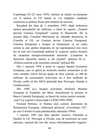 44
Copenhaga (21-22 iunie 1993), declară că statele est-europene
vor fi admise în UE îndată ce vor îndeplini condiţiile
economice şi politice fixate prin tratatele de asociere.
Începând din data de 1 noiembrie 1993, după încheierea
tuturor procedeelor de ratificare, a intrat în vigoare „Tratatul
privind Uniunea Europeană" semnat la Maastricht. De la
această dată, Consiliul Ministerial îşi schimbă denumirea în
Consiliu al UE, iar Comisia devine Comisia Europeană.
Uniunea Europeană a început să funcţioneze ca un cadru
comun şi unic pentru integrarea de tip supranaţional care avea
loc în cele trei Comunităţi (pilonul I), respectiv pentru formele
de cooperare interguvernamentale denumite „Cooperare în
domeniul afacerilor interne şi ale justiţiei" (pilonul II) şi
„Politica externă şi de securitate comună" (pilonul III).
Din 1 ianuarie 1994 a intrat în vigoare Spaţiul Economic
European, care se aplică pe teritoriile statelor comunitare şi ale
celor membre AELS într-un spaţiu de liber schimb, cu 380 de
milioane de consumatori (convenţia nu a fost ratificată de
Elveţia, astfel că din AELS participă doar Norvegia, Islanda şi
Liechtenstein).
Din 1994 şi-a început activitatea Institutul Monetar
European la Frankfurt am Main (transformat în prezent în
Banca Centrală Europeană, ca bancă de emisie pentru moneda
„euro") şi a pornit a doua etapă a UEM (1994-1998).
Fernand Herman, în fruntea unei comisii desemnate de
Parlamentul European, elaborează proiectul „Constituţiei UE",
pe care îl trimite la toate parlamentele naţionale (1994).
1 ianuarie 1995 este data aderării Austriei, Finlandei şi
Suediei la UE. Norvegia şi Elveţia, care de asemenea au cerut
aderarea, eşuează din nou din cauza referendumurilor negative.
 