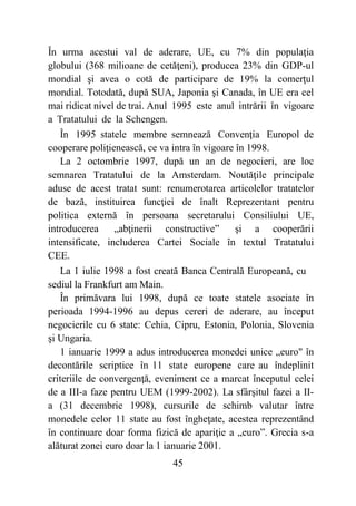 45
În urma acestui val de aderare, UE, cu 7% din populaţia
globului (368 milioane de cetăţeni), producea 23% din GDP-ul
mondial şi avea o cotă de participare de 19% la comerţul
mondial. Totodată, după SUA, Japonia şi Canada, în UE era cel
mai ridicat nivel de trai. Anul 1995 este anul intrării în vigoare
a Tratatului de la Schengen.
În 1995 statele membre semnează Convenţia Europol de
cooperare poliţienească, ce va intra în vigoare în 1998.
La 2 octombrie 1997, după un an de negocieri, are loc
semnarea Tratatului de la Amsterdam. Noutăţile principale
aduse de acest tratat sunt: renumerotarea articolelor tratatelor
de bază, instituirea funcţiei de înalt Reprezentant pentru
politica externă în persoana secretarului Consiliului UE,
introducerea „abţinerii constructive” şi a cooperării
intensificate, includerea Cartei Sociale în textul Tratatului
CEE.
La 1 iulie 1998 a fost creată Banca Centrală Europeană, cu
sediul la Frankfurt am Main.
În primăvara lui 1998, după ce toate statele asociate în
perioada 1994-1996 au depus cereri de aderare, au început
negocierile cu 6 state: Cehia, Cipru, Estonia, Polonia, Slovenia
şi Ungaria.
1 ianuarie 1999 a adus introducerea monedei unice „euro" în
decontările scriptice în 11 state europene care au îndeplinit
criteriile de convergenţă, eveniment ce a marcat începutul celei
de a III-a faze pentru UEM (1999-2002). La sfârşitul fazei a II-
a (31 decembrie 1998), cursurile de schimb valutar între
monedele celor 11 state au fost îngheţate, acestea reprezentând
în continuare doar forma fizică de apariţie a „euro”. Grecia s-a
alăturat zonei euro doar la 1 ianuarie 2001.
 