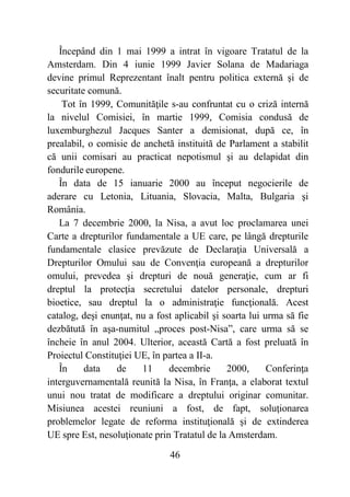 46
Începând din 1 mai 1999 a intrat în vigoare Tratatul de la
Amsterdam. Din 4 iunie 1999 Javier Solana de Madariaga
devine primul Reprezentant înalt pentru politica externă şi de
securitate comună.
Tot în 1999, Comunităţile s-au confruntat cu o criză internă
la nivelul Comisiei, în martie 1999, Comisia condusă de
luxemburghezul Jacques Santer a demisionat, după ce, în
prealabil, o comisie de anchetă instituită de Parlament a stabilit
că unii comisari au practicat nepotismul şi au delapidat din
fondurile europene.
În data de 15 ianuarie 2000 au început negocierile de
aderare cu Letonia, Lituania, Slovacia, Malta, Bulgaria şi
România.
La 7 decembrie 2000, la Nisa, a avut loc proclamarea unei
Carte a drepturilor fundamentale a UE care, pe lângă drepturile
fundamentale clasice prevăzute de Declaraţia Universală a
Drepturilor Omului sau de Convenţia europeană a drepturilor
omului, prevedea şi drepturi de nouă generaţie, cum ar fi
dreptul la protecţia secretului datelor personale, drepturi
bioetice, sau dreptul la o administraţie funcţională. Acest
catalog, deşi enunţat, nu a fost aplicabil şi soarta lui urma să fie
dezbătută în aşa-numitul „proces post-Nisa”, care urma să se
încheie în anul 2004. Ulterior, această Cartă a fost preluată în
Proiectul Constituţiei UE, în partea a II-a.
În data de 11 decembrie 2000, Conferinţa
interguvernamentală reunită la Nisa, în Franţa, a elaborat textul
unui nou tratat de modificare a dreptului originar comunitar.
Misiunea acestei reuniuni a fost, de fapt, soluţionarea
problemelor legate de reforma instituţională şi de extinderea
UE spre Est, nesoluţionate prin Tratatul de la Amsterdam.
 