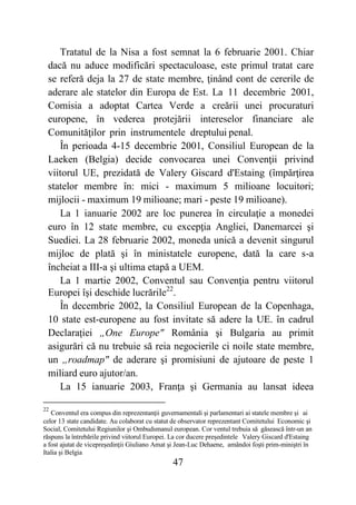 47
Tratatul de la Nisa a fost semnat la 6 februarie 2001. Chiar
dacă nu aduce modificări spectaculoase, este primul tratat care
se referă deja la 27 de state membre, ţinând cont de cererile de
aderare ale statelor din Europa de Est. La 11 decembrie 2001,
Comisia a adoptat Cartea Verde a creării unei procuraturi
europene, în vederea protejării intereselor financiare ale
Comunităţilor prin instrumentele dreptului penal.
În perioada 4-15 decembrie 2001, Consiliul European de la
Laeken (Belgia) decide convocarea unei Convenţii privind
viitorul UE, prezidată de Valery Giscard d'Estaing (împărţirea
statelor membre în: mici - maximum 5 milioane locuitori;
mijlocii - maximum 19 milioane; mari - peste 19 milioane).
La 1 ianuarie 2002 are loc punerea în circulaţie a monedei
euro în 12 state membre, cu excepţia Angliei, Danemarcei şi
Suediei. La 28 februarie 2002, moneda unică a devenit singurul
mijloc de plată şi în ministatele europene, dată la care s-a
încheiat a III-a şi ultima etapă a UEM.
La 1 martie 2002, Conventul sau Convenţia pentru viitorul
Europei îşi deschide lucrările22
.
În decembrie 2002, la Consiliul European de la Copenhaga,
10 state est-europene au fost invitate să adere la UE. în cadrul
Declaraţiei „One Europe" România şi Bulgaria au primit
asigurări că nu trebuie să reia negocierile ci noile state membre,
un „roadmap" de aderare şi promisiuni de ajutoare de peste 1
miliard euro ajutor/an.
La 15 ianuarie 2003, Franţa şi Germania au lansat ideea
22
Conventul era compus din reprezentanţii guvernamentali şi parlamentari ai statele membre şi ai
celor 13 state candidate. Au colaborat cu statut de observator reprezentant Comitetului Economic şi
Social, Comitetului Regiunilor şi Ombudsmanul european. Cor ventul trebuia să găsească într-un an
răspuns la întrebările privind viitorul Europei. La cor ducere preşedintele Valery Giscard d'Estaing
a fost ajutat de vicepreşedinţii Giuliano Amat şi Jean-Luc Dehaene, amândoi foşti prim-miniştri în
Italia şi Belgia
 