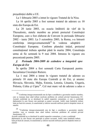 48
preşedinţiei duble a UE.
La 1 februarie 2003 a intrat în vigoare Tratatul de la Nisa.
La 16 aprilie 2003 a fost semnat tratatul de aderare cu 10
state din Europa de Est.
La 20 iunie 2003, cu ocazia întâlnirii de vârf de la
Thessalonic, statele membre au primit proiectul Constituţiei
Europene, care a fost elaborat de Convent în perioada februarie
2002 - iunie 2003. La 5 octombrie 2003, la Roma, s-a întrunit
conferinţa interguvernamentală23
în vederea adoptării
Constituţiei Europene. Conform planului iniţial, proiectul
constituţional trebuia aprobat până în martie 2004, Constituţia
urma să fie semnată la 9 mai 2004. Intrarea în vigoare era
preconizată pentru 2005.
f. Perioada 2004-2009 de extindere a integrării spre
Europa de Est
În aprilie 2004 a fost semnată Carta Europeană pentru
Securitatea Circulaţiei Rutiere.
La 1 mai 2004 a intrat în vigoare tratatul de aderare cu
primele 10 state din Europa Centrală şi de Est, şi anume:
Slovacia, Slovenia, Malta, Estonia, Letonia, Lituania, Ungaria,
Polonia, Cehia şi Cipru24
. Cel mai mare val de aderare a adus o
23
Conferinţa interguvernamentală este de fapt o consfătuire a guvernelor statelor membre,
care se reuneşte doar când trebuie rezolvate probleme de cotitură privind funcţionarea UE.
Această conferinţă nu se derulează în cadrul organelor comunitare, ci este o conferinţă
diplomatică la care fiecare stat participă ca putere suverană. Astfel, toate hotărârile trebuie
luate pe bază de consens, în unanimitate şi ulterior necesită ratificare potrivit dreptului intern al
statelor.
24 31
Conferinţa interguvernamentală este de fapt o consfătuire a guvernelor statelor
membre, care se reuneşte doar când trebuie rezolvate probleme de cotitură privind
funcţionarea UE.
Această conferinţă nu se derulează în cadrul organelor comunitare, ci este o conferinţă
diplomatică la care fiecare stat participă ca putere suverană. Astfel, toate hotărârile trebuie
luate pe bază de consens, în unanimitate şi ulterior necesită ratificare potrivit dreptului intern al
statelor
 