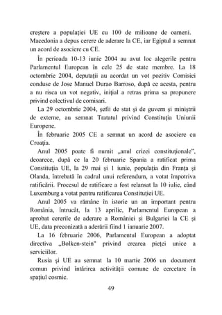 49
creştere a populaţiei UE cu 100 de milioane de oameni.
Macedonia a depus cerere de aderare la CE, iar Egiptul a semnat
un acord de asociere cu CE.
În perioada 10-13 iunie 2004 au avut loc alegerile pentru
Parlamentul European în cele 25 de state membre. La 18
octombrie 2004, deputaţii au acordat un vot pozitiv Comisiei
conduse de Jose Manuel Durao Barroso, după ce acesta, pentru
a nu risca un vot negativ, iniţial a retras prima sa propunere
privind colectivul de comisari.
La 29 octombrie 2004, şefii de stat şi de guvern şi miniştrii
de externe, au semnat Tratatul privind Constituţia Uniunii
Europene.
În februarie 2005 CE a semnat un acord de asociere cu
Croaţia.
Anul 2005 poate fi numit „anul crizei constituţionale”,
deoarece, după ce la 20 februarie Spania a ratificat prima
Constituţia UE, la 29 mai şi 1 iunie, populaţia din Franţa şi
Olanda, întrebată în cadrul unui referendum, a votat împotriva
ratificării. Procesul de ratificare a fost relansat la 10 iulie, când
Luxemburg a votat pentru ratificarea Constituţiei UE.
Anul 2005 va rămâne în istorie un an important pentru
România, întrucât, la 13 aprilie, Parlamentul European a
aprobat cererile de aderare a României şi Bulgariei la CE şi
UE, data preconizată a aderării fiind 1 ianuarie 2007.
La 16 februarie 2006, Parlamentul European a adoptat
directiva „Bolken-stein" privind crearea pieţei unice a
serviciilor.
Rusia şi UE au semnat la 10 martie 2006 un document
comun privind întărirea activităţii comune de cercetare în
spaţiul cosmic.
 