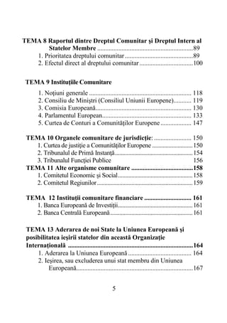 5
TEMA 8 Raportul dintre Dreptul Comunitar şi Dreptul Intern al
Statelor Membre ...........................................................89
1. Prioritatea dreptului comunitar..........................................89
2. Efectul direct al dreptului comunitar.................................100
TEMA 9 Instituţiile Comunitare
1. Noţiuni generale ............................................................... 118
2. Consiliu de Miniştri (Consiliul Uniunii Europene)........... 119
3. Comisia Europeană........................................................... 130
4. Parlamentul European....................................................... 133
5. Curtea de Conturi a Comunităţilor Europene................... 147
TEMA 10 Organele comunitare de jurisdicţie: ....................... 150
1. Curtea de justiţie a Comunităţilor Europene ...........................150
2. Tribunalul de Primă Instanţă....................................................154
3. Tribunalul Funcţiei Publice 156
TEMA 11 Alte organisme comunitare ......................................158
1. Comitetul Economic și Social..................................................158
2. Comitetul Regiunilor................................................................159
TEMA 12 Instituţii comunitare financiare ............................. 161
1. Banca Europeană de Investiții..................................................161
2. Banca Centrală Europeană.......................................................161
TEMA 13 Aderarea de noi State la Uniunea Europeană şi
posibilitatea ieşirii statelor din această Organizaţie
Internaţională .............................................................................164
1. Aderarea la Uniunea Europeană....................................... 164
2. Ieşirea, sau excluderea unui stat membru din Uniunea
Europeană........................................................................167
 