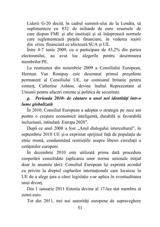 51
Liderii G-20 decid, în cadrul summit-ului de la Londra, să
suplimenteze cu 832 de miliarde de euro resursele de
care dispun FMI şi alte instituţii şi să înăsprească normele
care reglementează pieţele financiare, în vederea ieşirii
din criza financiară ce afectează SUA şi UE.
Între 4-7 iunie 2009, cu o participare de 43,2% din partea
electoratului, au avut loc alegerile pentru desemnarea
membrilor PE.
La reuniunea din noiembrie 2009 a Consiliului European,
Herman Van Rompuy este desemnat primul preşedinte
permanent al Consiliului UE, iar comisarul britanic pentru
comerţ, Catherine Ashton, devine înaltul Reprezentant al
Uniunii pentru afaceri externe şi politica de securitate.
g. Perioada 2010- de căutare a unei noi identităţi într-o
lume globalizată
În 2010, Consiliul European a adoptat o strategie pe zece ani
pentru o creştere economică inteligentă, durabilă şi favorabilă
incluziunii, intitulată .Europa 2020”.
După ce anul 2008 a fost „Anul dialogului intercultural”, în
septembrie 2010 UE şi-a exprimat sprijinul faţă de populaţia de
etnie rromă, condamnând restricţiile asupra liberei circulaţii a
cetăţenilor europeni.
În decembrie 2010 este utilizată prima dată procedura
cooperării consolidate (aplicarea unor norme unionale iniţial
doar în anumite ţări): Consiliul European îşi exprimă acordul
cu privire la dreptul cuplurilor internaţionale care locuiesc în
UE de a alege ţara a cărei legislaţie s-ar aplica în eventualitatea
unui divorţ.
Din 1 ianuarie 2011 Estonia devine al 17-lea stat membru al
zonei euro.
Tot din 2011, trei noi autorităţi europene de supraveghere
 