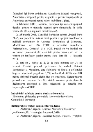 52
financiară îşi încep activitatea: Autoritatea bancară europeană,
Autoritatea europeană pentru asigurări şi pensii ocupaţionale şi
Autoritatea europeană pentru valori mobiliare şi pieţe.
În februarie 2011, Consiliul European îşi declară sprijinul
deschis pentru o tranziţie paşnică spre democraţie în ţările
vecine ale UE din regiunea mediteraneană.
La 25 martie 2011, Consiliul European adoptă „Pactul Euro
Plus”, un pachet de măsuri creat pentru a sprijini coordonarea
politicii economice în Uniunea Economică şi Monetară.
Modificarea art. 136 TFUE a necesitat consultarea
Parlamentului, Comisiei şi a BCE. Pactul ce va institui un
mecanism permanent de stabilitate pentru zona euro are ca
termen de ratificare stabilit pentru state data de 1 ianuarie
2013.
La data de 2 martie 2012, 25 de state membre ale UE au
semnat Tratatul privind guvernanta în cadrul Uniunii
Economice şi Monetare, care stabileşte ca limită a deficitului
bugetar structural pragul de 0,5%, o limită de 0,3% din PIB
pentru deficitul bugetar ciclic plus cel structural. Nerespectarea
prevederilor tratatului de către statele membre poate duce la
declanşarea automată a unui mecanism de corecţie sub
supravegherea CJUE.
Întrebări și subiecte pentru dezbateri tematice
1 Enumărati și descrieți perioadele istorice de dezvoltare a
Comunității Europene
Bibliografie și lecturi suplimentare la tema 1
1. Andreşan-Grigoriu, Beatrice, Procedura hotărârilor
preliminare, Ed. Hamangiu, Bucureşti, 2010;
2. Andreşan-Grigoriu, Beatrice; Ştefan, Tudorel, Tratatele
 