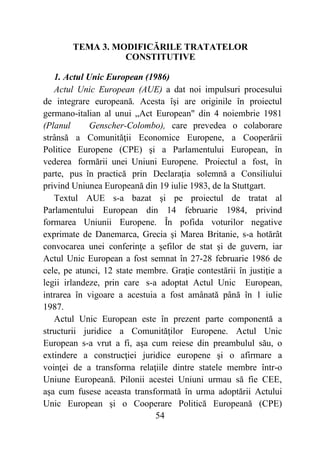 54
TEMA 3. MODIFICĂRILE TRATATELOR
CONSTITUTIVE
1. Actul Unic European (1986)
Actul Unic European (AUE) a dat noi impulsuri procesului
de integrare europeană. Acesta îşi are originile în proiectul
germano-italian al unui „Act European" din 4 noiembrie 1981
(Planul Genscher-Colombo), care prevedea o colaborare
strânsă a Comunităţii Economice Europene, a Cooperării
Politice Europene (CPE) şi a Parlamentului European, în
vederea formării unei Uniuni Europene. Proiectul a fost, în
parte, pus în practică prin Declaraţia solemnă a Consiliului
privind Uniunea Europeană din 19 iulie 1983, de la Stuttgart.
Textul AUE s-a bazat şi pe proiectul de tratat al
Parlamentului European din 14 februarie 1984, privind
formarea Uniunii Europene. În pofida voturilor negative
exprimate de Danemarca, Grecia şi Marea Britanie, s-a hotărât
convocarea unei conferinţe a şefilor de stat şi de guvern, iar
Actul Unic European a fost semnat în 27-28 februarie 1986 de
cele, pe atunci, 12 state membre. Graţie contestării în justiţie a
legii irlandeze, prin care s-a adoptat Actul Unic European,
intrarea în vigoare a acestuia a fost amânată până în 1 iulie
1987.
Actul Unic European este în prezent parte componentă a
structurii juridice a Comunităţilor Europene. Actul Unic
European s-a vrut a fi, aşa cum reiese din preambulul său, o
extindere a construcţiei juridice europene şi o afirmare a
voinţei de a transforma relaţiile dintre statele membre într-o
Uniune Europeană. Pilonii acestei Uniuni urmau să fie CEE,
aşa cum fusese aceasta transformată în urma adoptării Actului
Unic European şi o Cooperare Politică Europeană (CPE)
 
