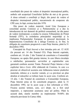 55
consfinţită din punct de vedere al dreptului internaţional public,
ambele sub acoperişul Consiliului Şefilor de stat şi de guvern.
A doua coloană a consfinţit şi lărgit, din punct de vedere al
dreptului internaţional public, mecanismele de cooperare ale
CPE care, în fapt, existau încă din 1970.
Din punct de vedere material, Actul Unic European a
consolidat poziţia Comisiei şi a Parlamentului şi a dus la
introducerea de noi domenii de politică comunitară, iar din punct
de vedere instituţional, a condus la crearea Tribunalului de Primă
Instanţă (TP1), la extinderea principiului majorităţii şi la
implicarea Parlamentului European în procesul decizional, la
împuternicirea Consiliului de a delega Comisia şi, în fine, la
obligaţia de constituire progresivă a unei Pieţe Interne, până la 31
decembrie 1992.
Conceptul de Piaţă Internă a fost introdus prin art. 12 AUE
(în prezent art. 14 din Tratatul CE). Piaţa Internă cuprinde,
conform art. 14 alin. 2 din Tratatul de constituire a Comunităţii
Europene, un spaţiu fără graniţe interne, în care libera circulaţie
a mărfurilor, persoanelor, serviciilor şi capitalurilor este
garantată conform acestui Tratat. Proiectul Pieţei Interne a fost
explicitat într-o Carte Albă elaborată de Comisie, în care s-a
precizat că obiectivul acesteia este înlăturarea tuturor piedicilor
materiale, tehnice şi a taxelor vamale, şi s-a prevăzut un plan
detaliat al măsurilor ce trebuie luate în acest sens. Conform art.
14 alin. 1 din Tratatul de constituire a Comunităţii Europene,
Piaţa Internă urma să fie constituită progresiv, până la 31
decembrie 1992, iar în acest scop a fost reformată şi CEE.
Fixarea acestui termen, care, ce-i drept, nu a fost unul
imperativ, a reprezentat asumarea unui ţel politic. Până la
această dată, statele membre au implementat 70-80% din
măsurile prevăzute în Cartea Albă.
 