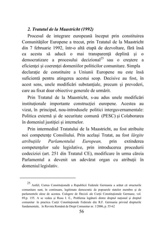 56
2. Tratatul de la Maastricht (1992)
Procesul de integrare europeană început prin constituirea
Comunităţilor Europene a trecut, prin Tratatul de la Maastricht
din 7 februarie 1992, într-o altă etapă de dezvoltare, fără însă
ca acesta să aducă o mai transparenţă deplină şi o
democratizare a procesului decizional25
sau o creştere a
eficienţei şi coerenţei domeniilor politicilor comunitare. Simpla
declaraţie de constituire a Uniunii Europene nu este însă
suficientă pentru atingerea acestui scop. Decisive au fost, în
acest sens, unele modificări substanţiale, precum şi prevederi,
care au fixat doar obiective generale de urmărit.
Prin Tratatul de la Maastricht, s-au adus unele modificări
instituţionale importante construcţiei europene. Acestea au
vizat, în principal, nou-introdusele politici interguvernamentale:
Politica externă şi de securitate comună (PESC) şi Colaborarea
în domeniul justiţiei şi internelor.
Prin intermediul Tratatului de la Maastricht, au fost atribuite
noi competenţe Consiliului. Prin acelaşi Tratat, au fost lărgite
atribuţiile Parlamentului European, prin extinderea
competenţelor sale legislative, prin introducerea procedurii
codeciziei (art. 251 din Tratatul CE), modificare în urma căreia
Parlamentul a devenit un adevărat organ cu atribuţii în
domeniul legislativ.
25
Astfel, Curtea Constituţională a Republicii Federale Germania a arătat că structurile
comunitare sunt, în continuare, legitimate democratic de popoarele statelor membre şi de
parlamentele alese de acestea. Culegere de Decizii ale Curţii Constituţionale Germane, vol.
89,p. 155. A se vedea şi Rusu I. E., Problema legăturii dintre dreptul naţional şi dreptul
comunitar în practica Curţii Constituţionale Federale din R.F. Germania privind drepturile
fundamentale, în Revista Română de Drept Comunitar nr. 1/2006, p. 55-62
 