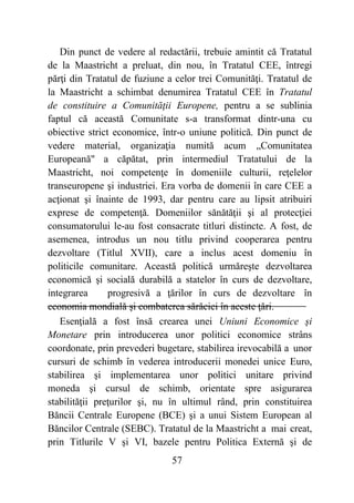 57
Din punct de vedere al redactării, trebuie amintit că Tratatul
de la Maastricht a preluat, din nou, în Tratatul CEE, întregi
părţi din Tratatul de fuziune a celor trei Comunităţi. Tratatul de
la Maastricht a schimbat denumirea Tratatul CEE în Tratatul
de constituire a Comunităţii Europene, pentru a se sublinia
faptul că această Comunitate s-a transformat dintr-una cu
obiective strict economice, într-o uniune politică. Din punct de
vedere material, organizaţia numită acum „Comunitatea
Europeană" a căpătat, prin intermediul Tratatului de la
Maastricht, noi competenţe în domeniile culturii, reţelelor
transeuropene şi industriei. Era vorba de domenii în care CEE a
acţionat şi înainte de 1993, dar pentru care au lipsit atribuiri
exprese de competenţă. Domeniilor sănătăţii şi al protecţiei
consumatorului le-au fost consacrate titluri distincte. A fost, de
asemenea, introdus un nou titlu privind cooperarea pentru
dezvoltare (Titlul XVII), care a inclus acest domeniu în
politicile comunitare. Această politică urmăreşte dezvoltarea
economică şi socială durabilă a statelor în curs de dezvoltare,
integrarea progresivă a ţărilor în curs de dezvoltare în
economia mondială şi combaterea sărăciei în aceste ţări.
Esenţială a fost însă crearea unei Uniuni Economice şi
Monetare prin introducerea unor politici economice strâns
coordonate, prin prevederi bugetare, stabilirea irevocabilă a unor
cursuri de schimb în vederea introducerii monedei unice Euro,
stabilirea şi implementarea unor politici unitare privind
moneda şi cursul de schimb, orientate spre asigurarea
stabilităţii preţurilor şi, nu în ultimul rând, prin constituirea
Băncii Centrale Europene (BCE) şi a unui Sistem European al
Băncilor Centrale (SEBC). Tratatul de la Maastricht a mai creat,
prin Titlurile V şi VI, bazele pentru Politica Externă şi de
 
