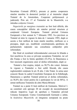 58
Securitate Comună (PESC), precum şi pentru cooperarea
statelor membre în domeniul justiţiei şi al internelor (după
Tratatul de la Amsterdam, Cooperare poliţienească şi
judiciară). Prin art. 17 al Tratatului de la Maastricht, s-a
introdus cetăţenia Uniunii.
Negocierile pe marginea tratatului au fost însă dificile, din
cauza concepţiilor diferite ale statelor privind structura şi
conţinutul Uniunii Europene. Tratatul privind Uniunea
Europeană a fost semnat la 7 februarie 1992. S-a prevăzut ca
Tratatul să intre în vigoare în data de 1 ianuarie 1993, după ce
acesta a fost ratificat de toate statele membre, ratificare ce a
presupus, după caz, modificări constituţionale, aprobarea de
parlamentele naţionale sau consultarea cetăţenilor prin
referendum.
Dat fiind că rezultatul referendumului convocat în Irlanda a
fost neechivoc în ceea ce priveşte acceptarea Tratatului, iar cel
din Franţa a fost la limita aprobării (51,5%), în Danemarca a
fost necesară organizarea unui al doilea referendum, după ce
Tratatul a fost respins, iniţial, cu 50,7% din voturi. Intrarea
în vigoare a Tratatului a fost astfel blocată, din cauza
reglementării conţinute în art. R alin. 2 din Tratat. în urma unor
concesii făcute în cadrul Consiliului European de la Edinburgh,
Danemarca a aprobat Tratatul printr-un al doilea referendum,
cu 56,8% din voturi pentru (la o participare la vot de 86%). A
urmat ratificarea Tratatului de către Marea Britanic
Tratatul nu a putut fi însă ratificat de Germania. Motivul l-
au constituit cele aproape 20 de excepţii de neconstituţional
ridicate împotriva Legii de aprobare a Tratatului privind
Uniunea Europeană. Curtea Constituţională Germană a arătat,
în hotărârea Maastricht, că integrarea europeană nu poate
 