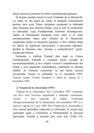 59
afecta caracterul autonom al ordinii constituţionale germane.
În disputa juridică creată în jurul Tratatului de la Maastricht,
s-a arătat că, din punct de vedere al dreptului constituţional
german, prin acest Tratat, integrarea europeană se îndreaptă
către formarea unei structuri statale, ceea ce este în contradicţie
cu principiile Legii Fundamentale Germane (Grundgesetz).
Faptul că Parlamentul European avea, chiar şi în urma
amendamentelor aduse prin Tratatul de la Maastricht,
competenţe reduse în domeniul legislativ, a fost calificat drept
un deficit de legitimare democratică a procesului legislativ,
ducând la formarea unei „Europe a conducătorilor" (germ.
Europa der Fiihrer).
Germania a ratificat Tratatul abia după ce Curtea
Constituţională Federală a examinat aceste excepţii de
neconstituţionalitate şi le-a respins Conseil Constitutionnel din
Franţa a avut argumente asemănătoare, subliniind, în repetate
rânduri, că Tratatele comunitare nu pot afecta nucleul
suveranităţii Franţei ca nefondate, la 12 octombrie 1993.
Tratatul asupra Uniunii Europene a intrat în vigoare la 1
noiembrie 1993.
3. Tratatul de la Amsterdam (1997)
Tratatul de la Amsterdam, din 2 octombrie 1997, constituie
cea de-a treia revizuire importantă a tratatelor comunitare.
Acesta a fost negociat în cadrul conferinţei
interguvemamentale de la Amsterdam, din octombrie 1997 şi a
intrat în vigoare la 1 mai 1999. Prin Tratatul de la Amsterdam a
fost extinsă procedura codeciziei şi reformată, în sensul unei
participări egale a Consiliului şi Parlamentului în procesul
decizional. Tratatul a introdus prin noul titlu (Titlul VII,
 