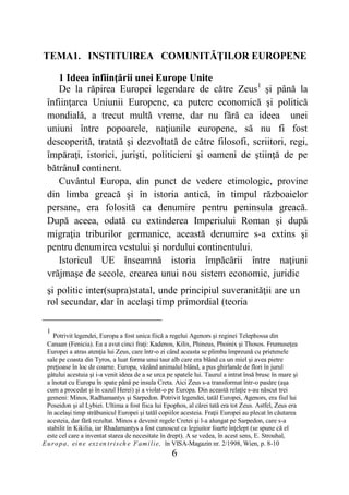 6
TEMA1. INSTITUIREA COMUNITĂŢILOR EUROPENE
1 Ideea înfiinţării unei Europe Unite
De la răpirea Europei legendare de către Zeus1
şi până la
înfiinţarea Uniunii Europene, ca putere economică şi politică
mondială, a trecut multă vreme, dar nu fără ca ideea unei
uniuni între popoarele, naţiunile europene, să nu fi fost
descoperită, tratată şi dezvoltată de către filosofi, scriitori, regi,
împăraţi, istorici, jurişti, politicieni şi oameni de ştiinţă de pe
bătrânul continent.
Cuvântul Europa, din punct de vedere etimologic, provine
din limba greacă şi în istoria antică, în timpul războaielor
persane, era folosită ca denumire pentru peninsula greacă.
După aceea, odată cu extinderea Imperiului Roman şi după
migraţia triburilor germanice, această denumire s-a extins şi
pentru denumirea vestului şi nordului continentului.
Istoricul UE înseamnă istoria împăcării între naţiuni
vrăjmaşe de secole, crearea unui nou sistem economic, juridic
şi politic inter(supra)statal, unde principiul suveranităţii are un
rol secundar, dar în acelaşi timp primordial (teoria
1
Potrivit legendei, Europa a fost unica fiică a regelui Agenors şi reginei Telephossa din
Canaan (Fenicia). Ea a avut cinci fraţi: Kadenos, Kilix, Phineus, Phoinix şi Thosos. Frumuseţea
Europei a atras atenţia lui Zeus, care într-o zi când aceasta se plimba împreună cu prietenele
sale pe coasta din Tyros, a luat forma unui taur alb care era blând ca un miel şi avea pietre
preţioase în loc de coarne. Europa, văzând animalul blând, a pus ghirlande de flori în jurul
gâtului acestuia şi i-a venit ideea de a se urca pe spatele lui. Taurul a intrat însă brusc în mare şi
a înotat cu Europa în spate până pe insula Creta. Aici Zeus s-a transformat într-o pasăre (aşa
cum a procedat şi în cazul Herei) şi a violat-o pe Europa. Din această relaţie s-au născut trei
gemeni: Minos, Radhamantys şi Sarpedon. Potrivit legendei, tatăl Europei, Agenors, era fiul lui
Poseidon şi al Lybiei. Ultima a fost fiica lui Epophos, al cărei tată era tot Zeus. Astfel, Zeus era
în acelaşi timp străbunicul Europei şi tatăl copiilor acesteia. Fraţii Europei au plecat în căutarea
acesteia, dar fără rezultat. Minos a devenit regele Cretei şi l-a alungat pe Sarpedon, care s-a
stabilit în Kikilia, iar Rhadamantys a fost cunoscut ca legiuitor foarte înţelept (se spune că el
este cel care a inventat starea de necesitate în drept). A se vedea, în acest sens, E. Strouhal,
Europa, ei ne exz en trisch e Familie, în VISA-Magazin nr. 2/1998, Wien, p. 8-10
 
