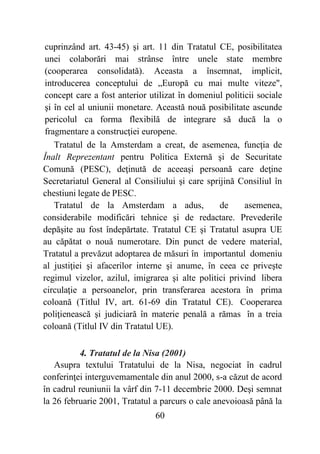 60
cuprinzând art. 43-45) şi art. 11 din Tratatul CE, posibilitatea
unei colaborări mai strânse între unele state membre
(cooperarea consolidată). Aceasta a însemnat, implicit,
introducerea conceptului de „Europă cu mai multe viteze",
concept care a fost anterior utilizat în domeniul politicii sociale
şi în cel al uniunii monetare. Această nouă posibilitate ascunde
pericolul ca forma flexibilă de integrare să ducă la o
fragmentare a construcţiei europene.
Tratatul de la Amsterdam a creat, de asemenea, funcţia de
Înalt Reprezentant pentru Politica Externă şi de Securitate
Comună (PESC), deţinută de aceeaşi persoană care deţine
Secretariatul General al Consiliului şi care sprijină Consiliul în
chestiuni legate de PESC.
Tratatul de la Amsterdam a adus, de asemenea,
considerabile modificări tehnice şi de redactare. Prevederile
depăşite au fost îndepărtate. Tratatul CE şi Tratatul asupra UE
au căpătat o nouă numerotare. Din punct de vedere material,
Tratatul a prevăzut adoptarea de măsuri în importantul domeniu
al justiţiei şi afacerilor interne şi anume, în ceea ce priveşte
regimul vizelor, azilul, imigrarea şi alte politici privind libera
circulaţie a persoanelor, prin transferarea acestora în prima
coloană (Titlul IV, art. 61-69 din Tratatul CE). Cooperarea
poliţienească şi judiciară în materie penală a rămas în a treia
coloană (Titlul IV din Tratatul UE).
4. Tratatul de la Nisa (2001)
Asupra textului Tratatului de la Nisa, negociat în cadrul
conferinţei interguvemamentale din anul 2000, s-a căzut de acord
în cadrul reuniunii la vârf din 7-11 decembrie 2000. Deşi semnat
la 26 februarie 2001, Tratatul a parcurs o cale anevoioasă până la
 