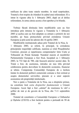 61
ratificare de către toate statele membre. în mod surprinzător,
Tratatul a fost respins de irlandezi în cadrul unui referendum. El a
intrat în vigoare abia la 1 februarie 2003, după un al doilea
referendum, în urma căruia acesta a fost aprobat şi în Irlanda.
Trebuie făcută distincţia între modificările care au fost
introduse prin intrarea în vigoare a Tratatului la 1 februarie
2003 şi acelea care au fost adoptate ca urmare a primirii de noi
membri, pe baza protocolului privind extinderea Uniunii
Europene şi prin actul de aderare din 16 aprilie 2003.
Modificările instituţionale aduse prin Tratatul de la Nisa, la
1 februarie 2003, se referă, în principal, la extinderea
principiului majorităţii calificate, numirea şi rolul Preşedintelui
Comisiei, precum şi repartizarea competenţelor între Curte şi
Tribunalul de Primă Instanţă. Numărul maxim al membrilor
Parlamentului European a fost fixat, începând cu 1 februarie
2003, la 732 faţă de 700, câţi fuseseră anterior acestei date. În
Tratat a fost, de asemenea, introdus un nou titlu privind
colaborarea pentru dezvoltare în domeniile economic, financiar
şi tehnic. Competenţa Comunităţii Europene de a încheia
tratate în domeniul politicii comerciale comune a fost extinsă şi
asupra domeniului serviciilor, precum şi a unor aspecte
economice ale proprietăţii intelectuale.
Nici o parte a Tratatului de la Nisa, sau a dreptului primar,
nu constituie însă carta drepturilor fundamentale a Uniunii
Europene. Acest fapt a fost „salutat" de reuniunea la vârf a
şefilor de stat şi de guvern de la Nisa, din 7-11 septembrie
2000.
Tratatul de constituire a Comunităţii Europene a Cărbunelui
şi Oţelului (CECO) a fost încheiat pentru o perioadă de 50 de
 