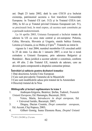 62
ani. După 23 iunie 2002, dată la care CECO şi-a încheiat
existenţa, patrimoniul acesteia a fost transferat Comunităţii
Europene. în Tratatul CE (art. 312) şi în Tratatul CEEA (art.
208), la fel ca şi Tratatul privind Uniunea Europeană (art. 51),
se precizează însă, în mod expres, că acestea sunt constituite pe
o perioadă nedeterminată.
La 16 aprilie 2003, Uniunea Europeană a încheiat tratate de
aderare la UE cu zece state central şi est-europene: Polonia,
Cehia, Slovacia, Slovenia şi Ungaria, statele baltice Estonia,
Letonia şi Lituania, şi cu Malta şi Cipru26
. Tratatele au intrat în
vigoare la 1 mai 2004, numărul membrilor UE crescând astfel
la 25 de state. La data de 1 ianuarie 2007, a avut loc o nouă
extindere a Uniunii Europene, prin aderarea Bulgariei şi
României . Baza juridică a acestor aderări o constituie, conform
art. 49 alin. 2 din Tratatul UE, tratatele de aderare, care au
devenit parte componentă a dreptului comunitar primar.
Întrebări și subiecte pentru dezbateri tematice
1 Dați descrierea Actului Unic European
2 Care sunt prevederile Tratatului de la Maastricht
3 Care sunt modificările aduse prin tratatul de la Amsterdam
4 Descrieți tratatul de la Nisa
Bibliografie și lecturi suplimentare la tema 1
1. Andreşan-Grigoriu, Beatrice; Ştefan, Tudorel, Tratatele
Uniunii Europene, Ed. Hamangiu, Bucureşti, 2010;
2. Voicu, Marin, Introducere în drept european, Ed.
• Universul Juridic, Bucureşti, 2007;
3. Dragoş, Dacian Cosmin, Drept comunitar european,
Ed. Accent, Cluj-Napoca, 2003;
4. Gilbert Gornig, Ioana Eleonora Rusu, Dreptul Uniunii
26
J. Of. L 236/2003, p. 23 şi urm.
 
