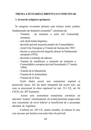64
TREMA 4 IZVOARELE DREPTULUI COMUNITAR
1. Izvoarele originare (primare)
În categoria izvoarelor primare sunt incluse actele juridice
fundamentale ale dreptului comunitar1 constituite de:
- Tratatele de instituire a celor trei Comunităţi
europene;
- cele două tratate bugetare;
- deciziile privind resursele proprii ale Comunităţilor;
- Actul Unic European şi Tratatul de fuziune din 1967;
- decizia şi actul privind alegerile directe în Parlamentul
european (1976);
- deciziile şi tratatele de aderare;
- Tratatul de modificare a tratatelor de instituire a
Comunităţilor europene privind Groenlanda (17 martie
1984);
- Tratatul de la Maastricht;
- Tratatul de la Amsterdam;
- Tratatul de la Nisa.
Unele dintre aceste acte comunitare cuprind şi
protocoale anexe. Ele fac parte integrantă din aceste acte, aşa
cum se precizează în chiar cuprinsul lor (art. 311 CE, art. 84
CECO, art. 207 Euratom).
Aceste acte comunitare menţionate constituie un
adevărat “corpus” constituţional, ele având prioritate asupra altor
acte comunitare de nivel inferior şi beneficiind de o prezumţie
absolută de legalitate.
Conform art. 293 CE, statele membre, în măsura în care
este necesar, pot încheia convenţii între ele privind:
 
