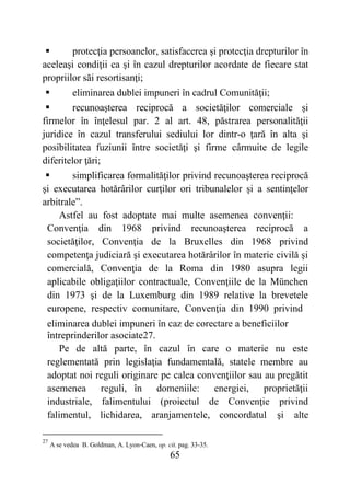 65
 protecţia persoanelor, satisfacerea şi protecţia drepturilor în
aceleaşi condiţii ca și în cazul drepturilor acordate de fiecare stat
propriilor săi resortisanţi;
 eliminarea dublei impuneri în cadrul Comunităţii;
 recunoaşterea reciprocă a societăţilor comerciale şi
firmelor în înţelesul par. 2 al art. 48, păstrarea personalităţii
juridice în cazul transferului sediului lor dintr-o ţară în alta şi
posibilitatea fuziunii între societăţi şi firme cârmuite de legile
diferitelor ţări;
 simplificarea formalităţilor privind recunoaşterea reciprocă
şi executarea hotărârilor curţilor ori tribunalelor şi a sentinţelor
arbitrale”.
Astfel au fost adoptate mai multe asemenea convenţii:
Convenţia din 1968 privind recunoaşterea reciprocă a
societăţilor, Convenţia de la Bruxelles din 1968 privind
competenţa judiciară şi executarea hotărârilor în materie civilă şi
comercială, Convenţia de la Roma din 1980 asupra legii
aplicabile obligaţiilor contractuale, Convenţiile de la München
din 1973 şi de la Luxemburg din 1989 relative la brevetele
europene, respectiv comunitare, Convenţia din 1990 privind
eliminarea dublei impuneri în caz de corectare a beneficiilor
întreprinderilor asociate27.
Pe de altă parte, în cazul în care o materie nu este
reglementată prin legislaţia fundamentală, statele membre au
adoptat noi reguli originare pe calea convenţiilor sau au pregătit
asemenea reguli, în domeniile: energiei, proprietăţii
industriale, falimentului (proiectul de Convenţie privind
falimentul, lichidarea, aranjamentele, concordatul şi alte
27
A se vedea B. Goldman, A. Lyon-Caen, op. cit. pag. 33-35.
 